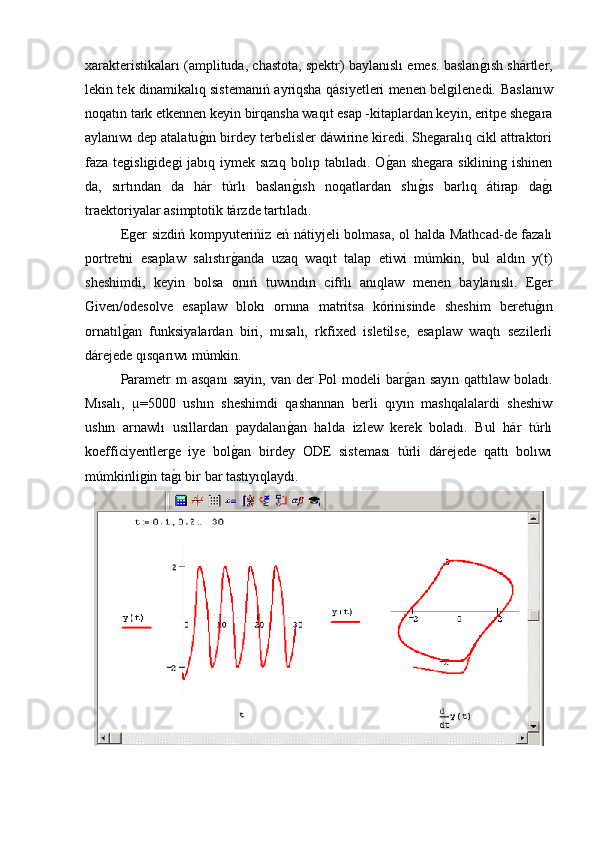 xarakteristikaları (amplituda, chastota, spektr) baylanıslı emes. baslang�ısh shártler,
lekin tek dinamikalıq sistemanıń ayriqsha qásiyetleri menen belgilenedi.   Baslanıw
noqatın tark etkennen keyin birqansha waqıt esap -kitaplardan keyin, eritpe shegara
aylanıwı dep atalatu	
g�ın birdey terbelisler dáwirine kiredi. Shegaralıq cikl attraktori
faza tegisligidegi  jabıq iymek sızıq bolıp tabıladı. O	
g�an shegara siklining ishinen
da,   sırtından   da   hár   túrlı   baslan	
g�ısh   noqatlardan   shı	g�ıs   barlıq   átirap   da	g�ı
traektoriyalar asimptotik tárzde tartıladı.
Eger sizdiń kompyuterińiz eń nátiyjeli bolmasa, ol halda Mathcad-de fazalı
portretni   esaplaw   salıstır	
g�anda   uzaq   waqıt   talap   etiwi   múmkin,   bul   aldın   y(t)
sheshimdi,   keyin   bolsa   onıń   tuwındın   cifrlı   anıqlaw   menen   baylanıslı.   Eger
Given/odesolve   esaplaw   blokı   ornına   matritsa   kórinisinde   sheshim   beretu	
g�ın
ornatıl	
g�an   funksiyalardan   biri,   mısalı,   rkfixed   isletilse,   esaplaw   waqtı   sezilerli
dárejede qısqarıwı múmkin.
Parametr  m  asqanı   sayin,  van   der  Pol  modeli   bar	
g�an  sayın  qattılaw   boladı.
Mısalı,   µ=5000   ushın   sheshimdi   qashannan   berli   qıyın   mashqalalardi   sheshiw
ushın   arnawlı   usıllardan   paydalan	
g�an   halda   izlew   kerek   boladı.   Bul   hár   túrlı
koefficiyentlerge   iye   bol	
g�an   birdey   ODE   sisteması   túrli   dárejede   qattı   bolıwı
múmkinligin ta	
g�ı bir bar tastıyıqlaydı. 