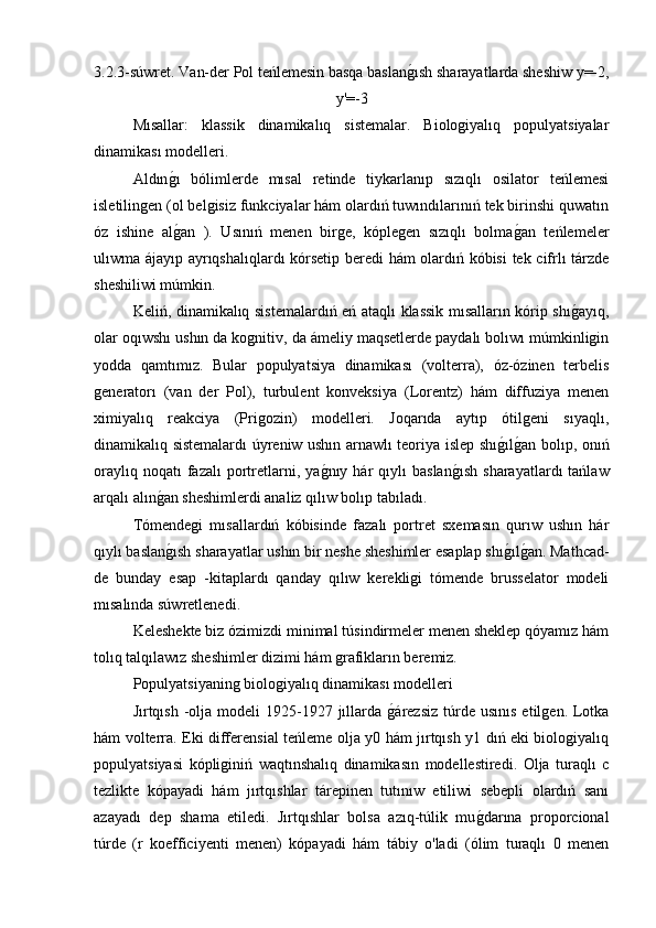 3.2.3-súwret. Van-der Pol teńlemesin basqa baslang�ısh sharayatlarda sheshiw y=-2,
y'=-3
Mısallar:   klassik   dinamikalıq   sistemalar.   Biologiyalıq   populyatsiyalar
dinamikası modelleri.
Aldın	
g�ı   bólimlerde   mısal   retinde   tiykarlanıp   sızıqlı   osilator   teńlemesi
isletilingen (ol belgisiz funkciyalar hám olardıń tuwındılarınıń tek birinshi quwatın
óz   ishine   al
g�an   ).   Usınıń   menen   birge,   kóplegen   sızıqlı   bolma	g�an   teńlemeler
ulıwma ájayıp ayrıqshalıqlardı kórsetip beredi hám olardıń kóbisi  tek cifrlı tárzde
sheshiliwi múmkin.
Keliń, dinamikalıq sistemalardıń eń ataqlı klassik mısalların kórip shı	
g�ayıq,
olar oqıwshı ushın da kognitiv, da ámeliy maqsetlerde paydalı bolıwı múmkinligin
yodda   qamtımız.   Bular   populyatsiya   dinamikası   (volterra),   óz-ózinen   terbelis
generatorı   (van   der   Pol),   turbulent   konveksiya   (Lorentz)   hám   diffuziya   menen
ximiyalıq   reakciya   (Prigozin)   modelleri.   Joqarıda   aytıp   ótilgeni   sıyaqlı,
dinamikalıq sistemalardı úyreniw ushın arnawlı teoriya islep shı	
g�ılg�an bolıp, onıń
oraylıq  noqatı  fazalı  portretlarni,  ya	
g�nıy  hár   qıylı   baslan	g�ısh   sharayatlardı   tańlaw
arqalı alın	
g�an sheshimlerdi analiz qılıw bolıp tabıladı.
Tómendegi   mısallardıń   kóbisinde   fazalı   portret   sxemasın   qurıw   ushın   hár
qıylı baslan
g�ısh sharayatlar ushın bir neshe sheshimler esaplap shı	g�ılg�an. Mathcad-
de   bunday   esap   -kitaplardı   qanday   qılıw   kerekligi   tómende   brusselator   modeli
mısalında súwretlenedi.
Keleshekte biz ózimizdi minimal túsindirmeler menen sheklep qóyamız hám
tolıq talqılawız sheshimler dizimi hám grafikların beremiz.
Populyatsiyaning biologiyalıq dinamikası modelleri
Jırtqısh  -olja  modeli  1925-1927 jıllarda 	
g�árezsiz  túrde  usınıs  etilgen.  Lotka
hám volterra. Eki differensial teńleme olja y0 hám jırtqısh y1 dıń eki biologiyalıq
populyatsiyasi   kópliginiń   waqtınshalıq   dinamikasın   modellestiredi.   Olja   turaqlı   c
tezlikte   kópayadi   hám   jırtqıshlar   tárepinen   tutınıw   etiliwi   sebepli   olardıń   sanı
azayadı   dep   shama   etiledi.   Jırtqıshlar   bolsa   azıq-túlik   mu	
g�darına   proporcional
túrde   (r   koefficiyenti   menen)   kópayadi   hám   tábiy   o'ladi   (ólim   turaqlı   0   menen 
