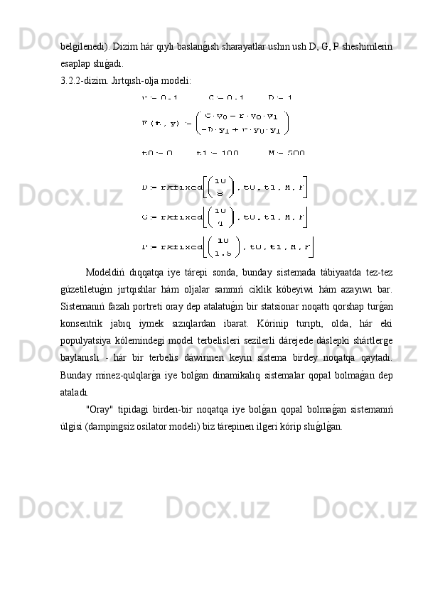 belgilenedi). Dizim hár qıylı baslang�ısh sharayatlar ushın ush D, G, P sheshimlerin
esaplap shı	
g�adı.
3.2.2-dizim. Jırtqısh-olja modeli:
Modeldiń   dıqqatqa   iye   tárepi   sonda,   bunday   sistemada   tábiyaatda   tez-tez
gúzetiletu	
g�ın   jırtqıshlar   hám   oljalar   sanınıń   ciklik   kóbeyiwi   hám   azayıwı   bar.
Sistemanıń fazalı portreti oray dep atalatu	
g�ın bir statsionar noqattı qorshap tur	g�an
konsentrik   jabıq   iymek   sızıqlardan   ibarat.   Kórinip   turıptı,   olda,   hár   eki
populyatsiya   kólemindegi   model   terbelisleri   sezilerli   dárejede   dáslepki   shártlerge
baylanıslı   -   hár   bir   terbelis   dáwirinen   keyin   sistema   birdey   noqatqa   qaytadı.
Bunday   minez-qulqlar	
g�a   iye   bol	g�an   dinamikalıq   sistemalar   qopal   bolma	g�an   dep
ataladı.
"Oray"   tipidagi   birden-bir   noqatqa   iye   bol	
g�an   qopal   bolma	g�an   sistemanıń
úlgisi (dampingsiz osilator modeli) biz tárepinen ilgeri kórip shı	
g�ılg�an. 