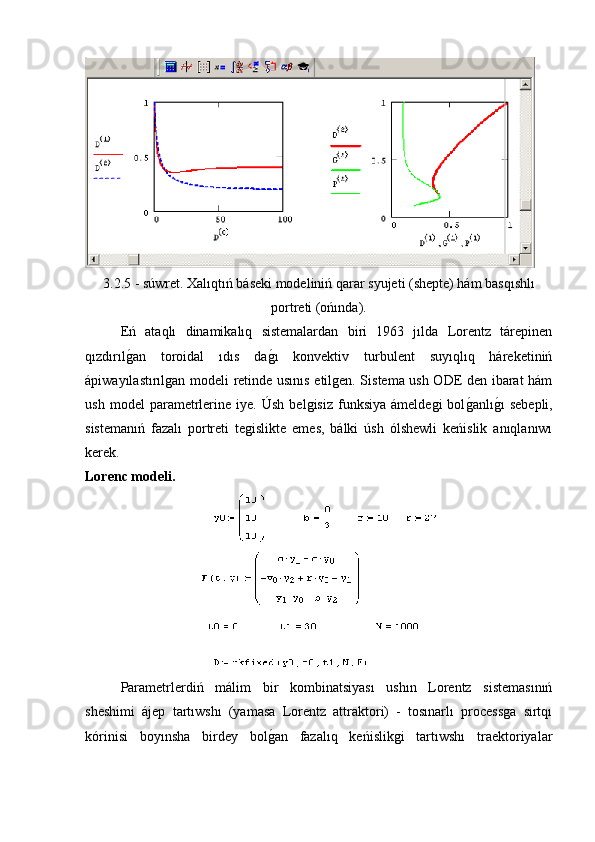 3.2.5 - súwret. Xalıqtıń báseki modeliniń qarar syujeti (shepte) hám basqıshlı
portreti (ońında). 
Eń   ataqlı   dinamikalıq   sistemalardan   biri   1963   jılda   Lorentz   tárepinen
qızdırılg�an   toroidal   ıdıs   da	g�ı   konvektiv   turbulent   suyıqlıq   háreketiniń
ápiwayılastırılgan modeli retinde usınıs etilgen. Sistema ush ODE den ibarat hám
ush   model   parametrlerine   iye.   Úsh   belgisiz   funksiya   ámeldegi   bol	
g�anlı	g�ı   sebepli,
sistemanıń   fazalı   portreti   tegislikte   emes,   bálki   úsh   ólshewli   keńislik   anıqlanıwı
kerek.
Lorenc modeli.
Parametrlerdiń   málim   bir   kombinatsiyası   ushın   Lorentz   sistemasınıń
sheshimi   ájep   tartıwshı   (yamasa   Lorentz   attraktori)   -   tosınarlı   processga   sırtqı
kórinisi   boyınsha   birdey   bol	
g�an   fazalıq   keńislikgi   tartıwshı   traektoriyalar 