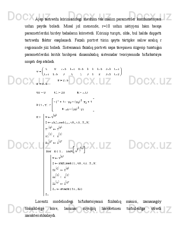 Ájep tartıwshı  kórinisindegi  sheshim  tek málim  parametrler kombinatsiyası
ushın   payda   boladı.   Mısal   jol   menende,   r=10   ushın   nátiyjeni   hám   basqa
parametrlerdiń birdey bahaların kórsetedi. Kórinip turıptı, olda, bul halda dıqqattı
tartıwshı   faktor   esaplanadı.   Fazalı   portret   túrin   qayta   tártipke   salıw   aralıq   r
regioninde júz boladı. Sistemanıń fazalıq portreti sapa tárepinen ózgerip turatug�ın
parametrlerdiń   kritik   birikpesi   dinamikalıq   sistemalar   teoriyasında   bifurkatsiya
noqatı dep ataladı. 
Lorentz   modelindegi   bifurkatsiyanıń   fizikalıq   mánisi,   zamanagóy
túsiniklerge   kóre,   laminar   suyıqlıq   háreketinen   turbulentga   ótiwdi
xarakteristikalaydı. 