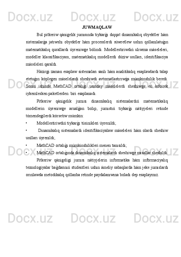 JUWMAQLAW
Bul pitkeriw qánigelik jumısında tiykarg�ı dıqqat dinamikalıq obyektler hám
sistemalar	
g�a   jatıwshı   obyektler   hám   processlerdi   súwretlew   ushın   qollanılatu	g�ın
matematikalıq   qurallardı   úyreniwge   bólindi.   Modellestiriwdiń   ulıwma   máseleleri,
modeller   klassifikaciyası,   matematikalıq   modellerdi   dúziw   usılları,   identifikaciya
máseleleri qaraldı.  
Házirgi zaman esaplaw sistemaları sanlı hám analitikalıq esaplawlardı talap
etetu	
g�ın   kóplegen   máselelerdi   sheshiwdi   avtomatlastırıw	g�a   múmkinshilik   beredi.
Sonıń   ishinde   MathCAD   ortalı	
g�ı   usınday   máselelerdi   sheshiwge   eń   kóbirek
iykemlesken paketlerden  biri esaplanadı. 
Pitkeriw   qánigelik   jumısı   dinamikalıq   sistemalardıń   matematikalıq
modellerin   úyreniwge   arnal	
g�an   bolıp,   jumıstıń   tiykar	g�ı   nátiyjeleri   retinde
tómendegilerdi kórsetiw múmkin:
• Modellestiriwdiń tiykar	
g�ı túsinikleri úyrenildi;
•   Dinamikalıq   sistemalardı   identifikaciyalaw   máseleleri   hám   olardı   sheshiw
usılları úyrenildi;
• MathCAD ortalı	
g�ı múmkinshilikleri menen tanısıldı;
• MathCAD ortalı
g�ında dinamikalıq sistemalardı sheshiwge mısallar sheshildi.
  Pitkeriw   qánigeligi   jumısı   nátiyjelerin   informatika   hám   informaciyalıq
texnologiyalar ba	
g�darınıń studentleri ushın ámeliy sabaqlarda hám jeke jumıslardı
orınlawda metodikalıq qollanba retinde paydalanıwına boladı dep esaplaymız.  