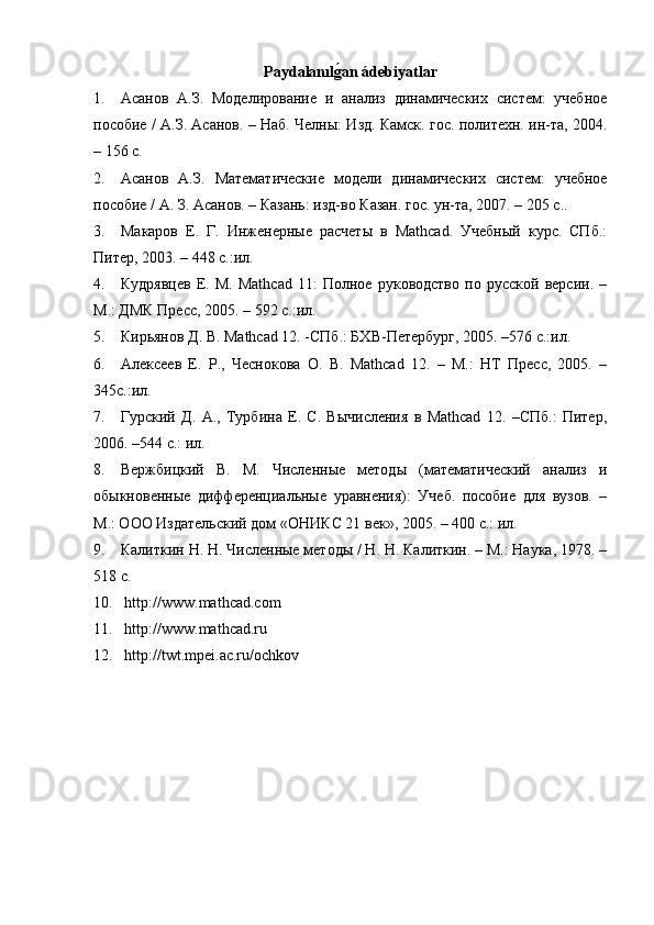 Paydalan ılg�an ádebiyatlar
1. Асанов   А.З.   Моделирование   и   анализ   динамических   систем:   учебное
пособие / А.З. Асанов. – Наб. Челны: Изд. Камск. гос. политехн. ин-та, 2004.
– 156 с. 
2. Асанов   А.З.   Математические   модели   динамических   систем:   учебное
пособие / А. З. Асанов. – Казань: изд-во Казан. гос. ун-та, 2007. – 205 с. .
3. Макаров   Е.   Г.   Инженерные   расчеты   в   Mathcad.   Учебный   курс.   СПб.:
Питер, 2003. – 448 с.:ил.
4. Кудрявцев   Е.   М.   Mathcad   11:   Полное   руководство   по   русской   версии.   –
М.: ДМК Пресс, 2005. – 592 с.:ил.
5. Кирьянов Д. В. Mathcad 12. -СПб.: БХВ-Петербург, 2005. –576 с.:ил.
6. Алексеев   Е.   Р.,   Чеснокова   О.   В.   Mathcad   12.   –   М.:   НТ   Пресс,   2005.   –
345с.:ил.
7. Гурский   Д.   А.,   Турбина   Е.   С.   Вычисления   в   Mathcad   12.   –СПб.:   Питер,
2006. –544 с.: ил.
8. Вержбицкий   В.   М.   Численные   методы   (математический   анализ   и
обыкновенные   дифференциальные   уравнения):   Учеб.   пособие   для   вузов.   –
М.: ООО Издательский дом  « ОНИКС 21 век » , 2005. – 400 с.: ил.
. Калиткин Н. Н. Численные методы / Н. Н. Калиткин. – М.: Наука, 1978. –
518 с.
10.   http://www.mathcad.com
11.   http://www.mathcad.ru
12.   http://twt.mpei.ac.ru/ochkov    