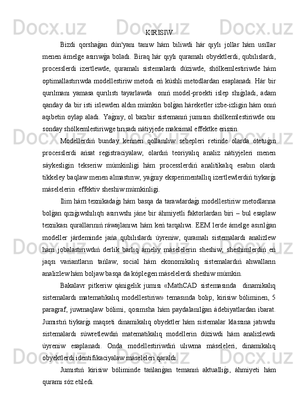 KIRISIW
  Bizdi   qorshag�an   dún'yanı   tanıw   hám   biliwdi   hár   qıylı   jollar   hám   usıllar
menen  ámelge  asırıw
g�a   boladı.  Biraq  hár   qıylı  quramalı   obyektlerdi,  qubılıslardı,
processlerdi   izertlewde,   quramalı   sistemalardı   dúziwde,   shólkemlestiriwde   hám
optimallastırıwda modellestiriw metodı eń kúshli metodlardan esaplanadı. Hár bir
qurılmanı   yamasa   qurılıstı   tayarlawda     onıń   model-proekti   islep   shı	
g�ıladı,   adam
qanday da bir isti islewden aldın múmkin bol	
g�an háreketler izbe-izligin hám onıń
aqıbetin oylap aladı. Ya	
g�nıy, ol  bazıbir  sistemanıń jumısın shólkemlestiriwde onı
sonday shólkemlestiriwge tırısadı nátiyjede maksimal effektke erissin. 
  Modellerdiń   bunday   keńnen   qollanılıw   sebepleri   retinde   olarda   ótetu	
g�ın
processlerdi   ańsat   registraciyalaw,   olardıń   teoriyalıq   analiz   nátiyjeleri   menen
sáykesligin   tekseriw   múmkinligi   hám   processlerdiń   analitikalıq   esabın   olardı
tikkeley baqlaw menen almastırıw, ya	
g�nıy eksperimentallıq izertlewlerdiń tiykar	g�ı
máselelerin  effektiv sheshiw múmkinligi. 
  Ilim hám texnikada	
g�ı hám basqa da tarawlarda	g�ı modellestiriw metodlarına
bol	
g�an qızı	g�ıwshılıqtı  asırıwshı  jáne bir  áhmiyetli faktorlardan biri  – bul  esaplaw
texnikası qurallarınıń ráwajlanıwı hám keń tarqalıwı. EEM lerde ámelge asırıl	
g�an
modeller   járdeminde   jańa   qubılıslardı   úyreniw,   quramalı   sistemalardı   analizlew
hám   jobalastırıwdıń   derlik   barlıq   ámeliy   máselelerin   sheshiw,   sheshimlerdiń   eń
jaqsı   variantların   tańlaw,   social   hám   ekonomikalıq   sistemalardıń   ahwalların
analizlew hám boljaw basqa da kóplegen máselelerdi sheshiw múmkin. 
  Bakalavr   pitkeriw   qánigelik   jumısı   «MathCAD   sistemasında     dinamikalıq
sistemalardı   matematikalıq   modellestiriw»   temasında   bolıp,   kirisiw   bóliminen,   5
paragraf,   juwmaqlaw   bólimi,   qosımsha   hám   paydalanıl	
g�an   ádebiyatlardan   ibarat.
Jumıstıń   tiykar	
g�ı   maqseti   dinamikalıq   obyektler   hám   sistemalar   klassına   jatıwshı
sistemalardı   súwretlewdiń   matematikalıq   modellerin   dúziwdi   hám   analizlewdi
úyreniw   esaplanadı.   Onda   modellestiriwdiń   ulıwma   máseleleri,   dinamikalıq
obyektlerdi identifikaciyalaw máseleleri qaraldı. 
Jumıstıń   kirisiw   bóliminde   tańlan	
g�an   temanıń   aktuallı	g�ı,   áhmiyeti   hám
quramı sóz etiledi. 