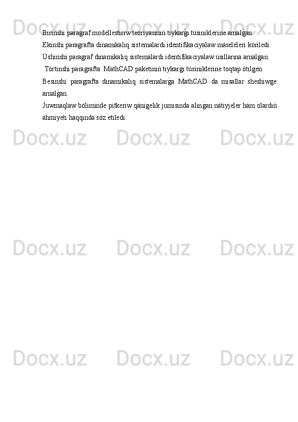 Birinshi paragraf modellestiriw teoriyasınıń tiykarg�ı túsiniklerine arnal	g�an. 
Ekinshi paragrafta dinamikalıq sistemalardı identifikaciyalaw máseleleri kóriledi.
Úshinshi paragraf dinamikalıq sistemalardı identifikaciyalaw usıllarına arnal	
g�an.
 Tórtinshi paragrafta  MathCAD paketiniń tiykar	
g�ı túsiniklerine toqtap ótilgen.
Besinshi   paragrafta   dinamikalıq   sistemalar	
g�a   MathCAD   da   mısallar   sheshiwge
arnal	
g�an.
Juwmaqlaw bóliminde pitkeriw qánigelik jumısında alın	
g�an nátiyjeler hám olardıń
áhmiyeti haqqında sóz etiledi.
  