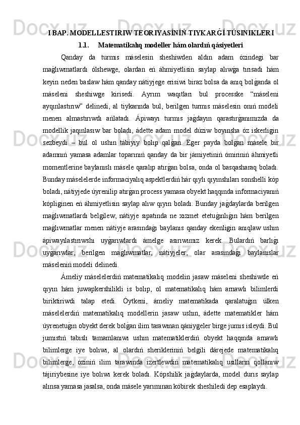 I BAP. MODELLESTIRIW TEORIYASÍNÍŃ TIYKARG�Í TÚSINIKLERI
1.1.   Matematikalıq modeller hám olardıń qásiyetleri
Qanday   da   turmıs   máselesin   sheshiwden   aldın   adam   ózindegi   bar
ma	
g�lıwmatlardı   ólshewge,   olardan   eń   áhmiyetlisin   saylap   alıw	g�a   tırısadı   hám
keyin neden baslaw hám qanday nátiyjege erisiwi biraz bolsa da anıq bol	
g�anda ol
máseleni   sheshiwge   kirisedi.   Ayrım   waqıtları   bul   processke   “máseleni
ayqınlastırıw”   delinedi,   al   tiykarında   bul,   berilgen   turmıs   máselesin   onıń   modeli
menen   almastırıwdı   ańlatadı.   Ápiwayı   turmıs   ja	
g�dayın   qarastır	g�anımızda   da
modellik   jaqınlasıw   bar   boladı,   ádette   adam   model   dúziw   boyınsha   óz   iskerligin
sezbeydi   –   bul   ol   ushın   tábiyiy   bolıp   qal	
g�an.   Eger   payda   bol	g�an   másele   bir
adamnıń   yamasa   adamlar   toparınıń   qanday   da   bir   jámiyetiniń   ómiriniń   áhmiyetli
momentlerine baylanıslı másele qaralıp atır	
g�an bolsa, onda ol basqasharaq boladı.
Bunday máselelerde informaciyalıq aspektlerdiń hár qıylı qıyınshıları sonshelli kóp
boladı, nátiyjede úyrenilip atır	
g�an process yamasa obyekt haqqında informaciyanıń
kópliginen eń áhmiyetlisin saylap alıw qıyın boladı. Bunday ja	
g�daylarda berilgen
ma	
g�lıwmatlardı   belgilew,   nátiyje   sıpatında   ne   xızmet   etetu	g�ınlı	g�ın   hám   berilgen
ma	
g�lıwmatlar   menen   nátiyje   arasında	g�ı   baylanıs   qanday   ekenligin   anıqlaw   ushın
ápiwayılastırıwshı   uy	
g�arıwlardı   ámelge   asırıwımız   kerek.   Bulardıń   barlı	g�ı
uy	
g�arıwlar,   berilgen   ma	g�lıwmatlar,   nátiyjeler,   olar   arasında	g�ı   baylanıslar
máseleniń modeli delinedi.
Ámeliy   máselelerdiń   matematikalıq   modelin   jasaw   máseleni   sheshiwde   eń
qıyın   hám   juwapkershilikli   is   bolıp,   ol   matematikalıq   hám   arnawlı   bilimlerdi
biriktiriwdi   talap   etedi.   Óytkeni,   ámeliy   matematikada   qaralatu	
g�ın   úlken
máselelerdiń   matematikalıq   modellerin   jasaw   ushın,   ádette   matematikler   hám
úyrenetu	
g�ın obyekt derek bol	g�an ilim tarawınan qániygeler birge jumıs isleydi. Bul
jumıstıń   tabıslı   tamamlanıwı   ushın   matematiklerdiń   obyekt   haqqında   arnawlı
bilimlerge   iye   bolıwı,   al   olardıń   sherikleriniń   belgili   dárejede   matematikalıq
bilimlerge,   óziniń   ilim   tarawında   izertlewdiń   matematikalıq   usılların   qollanıw
tájiriybesine   iye   bolıwı   kerek   boladı.   Kópshilik   ja	
g�daylarda,   model   durıs   saylap
alınsa yamasa jasalsa, onda másele yarımınan kóbirek sheshiledi dep esaplaydı. 