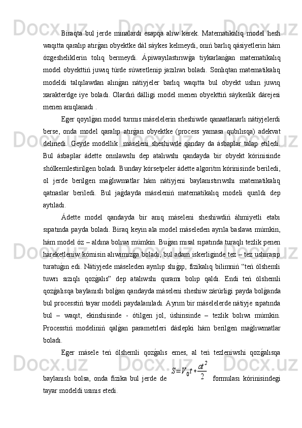 Biraqta   bul   jerde   mınalardı   esapqa   alıw   kerek.   Matematikalıq   model   hesh
waqıtta qaralıp atırg�an obyektke dál sáykes kelmeydi, onıń barlıq qásiyetlerin hám
ózgesheliklerin   tolıq   bermeydi.   Ápiwayılastırıw	
g�a   tiykarlan	g�an   matematikalıq
model  obyekttiń  juwıq túrde súwretlenip  jazılıwı   boladı.  Sonlıqtan matematikalıq
modeldi   talqılawdan   alın	
g�an   nátiyjeler   barlıq   waqıtta   bul   obyekt   ushın   juwıq
xarakterdge   iye   boladı.   Olardıń   dálligi   model   menen   obyekttiń   sáykeslik   dárejesi
menen anıqlanadı . 
Eger qoyıl	
g�an model turmıs máselelerin sheshiwde qanaatlanarlı nátiyjelerdi
berse,   onda   model   qaralıp   atır	
g�an   obyektke   (process   yamasa   qubılısqa)   adekvat
delinedi.   Geyde   modellik     máseleni   sheshiwde   qanday   da   ásbaplar   talap   etiledi.
Bul   ásbaplar   ádette   orınlawshı   dep   atalıwshı   qandayda   bir   obyekt   kórinisinde
shólkemlestirilgen boladı. Bunday kórsetpeler ádette algoritm kórinisinde beriledi,
ol   jerde   berilgen   ma	
g�lıwmatlar   hám   nátiyjeni   baylanıstırıwshı   matematikalıq
qatnaslar   beriledi.   Bul   ja	
g�dayda   máseleniń   matematikalıq   modeli   qurıldı   dep
aytıladı.
Ádette   model   qandayda   bir   anıq   máseleni   sheshiwdiń   áhmiyetli   etabı
sıpatında payda boladı. Biraq keyin ala model máseleden ayrıla baslawı  múmkin,
hám model óz – aldına bolıwı múmkin. Bu	
g�an mısal sıpatında turaqlı tezlik penen
háreketleniw kórnisin alıwımız	
g�a boladı, bul adam iskerliginde tez – tez ushırasıp
turatu	
g�ın edi. Nátiyjede máseleden ayrılıp shı	g�ıp, fizikalıq bilimniń “teń ólshemli
tuwrı   sızıqlı   qoz	
g�alıs”   dep   atalıwshı   quramı   bolıp   qaldı.   Endi   teń   ólshemli
qoz	
g�alısqa baylanıslı bol	g�an qandayda máseleni sheshiw zárúrligi payda bol	g�anda
bul processtiń tayar modeli paydalanıladı. Ayrım bir máselelerde nátiyje sıpatında
bul   –   waqıt,   ekinshisinde   -   ótilgen   jol,   úshinsinde   –   tezlik   bolıwı   múmkin.
Processtiń   modeliniń   qal	
g�an   parametrleri   dáslepki   hám   berilgen   ma	g�lıwmatlar
boladı.
Eger   másele   teń   ólshemli   qoz	
g�alıs   emes,   al   teń   tezleniwshi   qoz	g�alısqa
baylanıslı   bolsa,   onda   fizika   bul   jerde   de  	
S=	V	0t+	at	2
2   formulası   kórinisindegi
tayar modeldi usınıs etedi.  