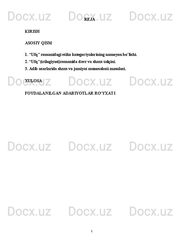 REJA
KIRISH  
ASOSIY QISM 
1. “Ufq” romanidagi etika kategoriyalarining namoyon bo’lishi.
2.  “ Ufq”(trilogiyasi) romanida davr va shaxs  talqini.
3.  Adib  asarlarida   shaxs  va jamiyat munosabati masalasi. 
XULOSA 
FOYDALANILGAN ADABIYOTLAR RO‘YXATI 
1  
  