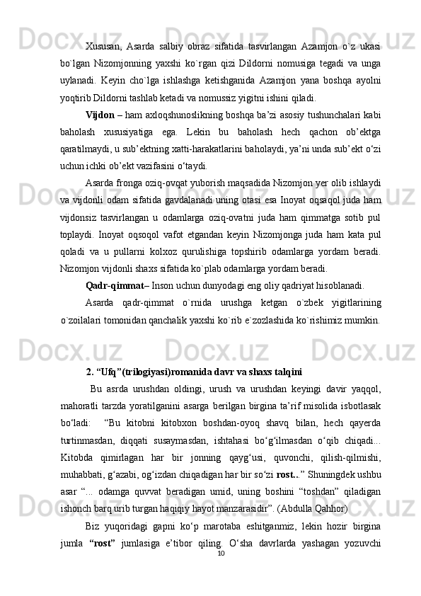 Xususan,   Asarda   salbiy   obraz   sifatida   tasvirlangan   Azamjon   o`z   ukasi
bo`lgan   Nizomjonning   yaxshi   ko`rgan   qizi   Dildorni   nomusiga   tegadi   va   unga
uylanadi.   Keyin   cho`lga   ishlashga   ketishganida   Azamjon   yana   boshqa   ayolni
yoqtirib Dildorni tashlab ketadi va nomussiz yigitni ishini qiladi.
Vijdon  – ham axloqshunoslikning boshqa ba’zi asosiy tushunchalari kabi
baholash   xususiyatiga   ega.   Lekin   bu   baholash   hech   qachon   ob’ektga
qaratilmaydi, u sub’ektning xatti-harakatlarini baholaydi, ya’ni unda sub’ekt o‘zi
uchun ichki ob’ekt vazifasini o‘taydi.  
Asarda fronga oziq-ovqat yuborish maqsadida Nizomjon yer olib ishlaydi
va vijdonli  odam  sifatida gavdalanadi  uning otasi  esa  Inoyat  oqsaqol  juda ham
vijdonsiz   tasvirlangan   u   odamlarga   oziq-ovatni   juda   ham   qimmatga   sotib   pul
toplaydi.   Inoyat   oqsoqol   vafot   etgandan   keyin   Nizomjonga   juda   ham   kata   pul
qoladi   va   u   pullarni   kolxoz   qurulishiga   topshirib   odamlarga   yordam   beradi.
Nizomjon vijdonli shaxs sifatida ko`plab odamlarga yordam beradi.
Qadr-qimmat–  Inson uchun dunyodagi eng oliy qadriyat hisoblanadi.
Asarda   qadr-qimmat   o`rnida   urushga   ketgan   o`zbek   yigitlarining
o`zoilalari tomonidan qanchalik yaxshi ko`rib e`zozlashida ko`rishimiz mumkin.
2.   “ Ufq”(trilogiyasi) romanida davr va shaxs talqini
  Bu   asrda   urushdan   oldingi,   urush   va   urushdan   keyingi   davir   yaqqol,
mahoratli   tarzda  yoratilganini   asarga   berilgan   birgina   ta’rif   misolida   isbotlasak
bo‘ladi:     “Bu   kitobni   kitobxon   boshdan-oyoq   shavq   bilan,   hech   qayerda
turtinmasdan,   diqqati   susaymasdan,   ishtahasi   bo g ilmasdan   o qib   chiqadi...ʻ ʻ ʻ
Kitobda   qimirlagan   har   bir   jonning   qayg usi,   quvonchi,   qilish-qilmishi,	
ʻ
muhabbati, g azabi, og izdan chiqadigan har bir so zi 	
ʻ ʻ ʻ rost.. .” Shuningdek ushbu
asar   “...   odamga   quvvat   beradigan   umid,   uning   boshini   “toshdan”   qiladigan
ishonch barq urib turgan haqiqiy hayot manzarasidir”. (Abdulla Qahhor) 
Biz   yuqoridagi   gapni   ko‘p   marotaba   eshitganmiz,   lekin   hozir   birgina
jumla   “rost”   jumlasiga   e’tibor   qiling.   O‘sha   davrlarda   yashagan   yozuvchi
10  
  