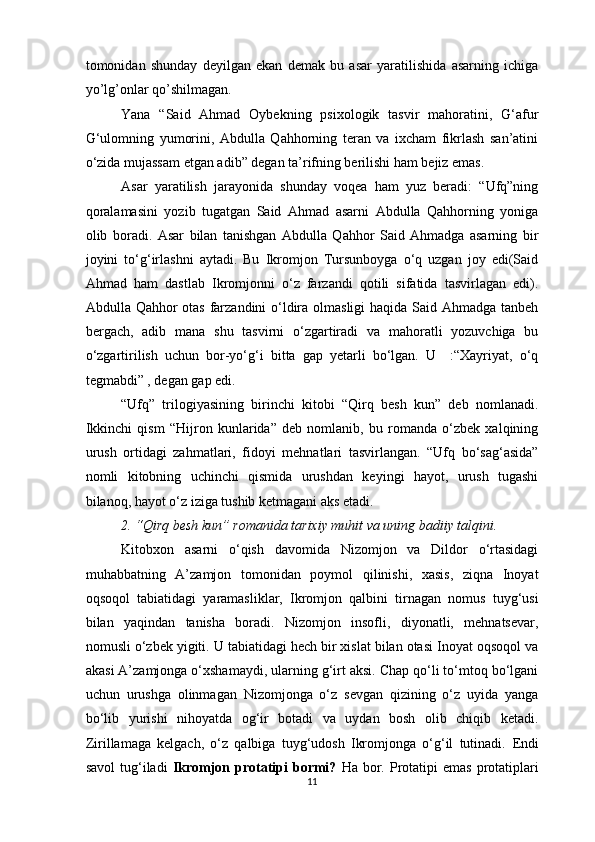 tomonidan   shunday   deyilgan   ekan   demak   bu   asar   yaratilishida   asarning   ichiga
yo’lg’onlar qo’shilmagan. 
Yana   “Said   Ahmad   Oybekning   psixologik   tasvir   mahoratini,   G‘afur
G‘ulomning   yumorini,   Abdulla   Qahhorning   teran   va   ixcham   fikrlash   san’atini
o‘zida mujassam etgan adib” degan ta’rifning berilishi ham bejiz emas.
Asar   yaratilish   jarayonida   shunday   voqea   ham   yuz   beradi:   “Ufq”ning
qoralamasini   yozib   tugatgan   Said   Ahmad   asarni   Abdulla   Qahhorning   yoniga
olib   boradi.   Asar   bilan   tanishgan   Abdulla   Qahhor   Said   Ahmadga   asarning   bir
joyini   to‘g‘irlashni   aytadi.   Bu   Ikromjon   Tursunboyga   o‘q   uzgan   joy   edi(Said
Ahmad   ham   dastlab   Ikromjonni   o‘z   farzandi   qotili   sifatida   tasvirlagan   edi).
Abdulla Qahhor otas farzandini o‘ldira olmasligi  haqida Said Ahmadga tanbeh
bergach,   adib   mana   shu   tasvirni   o‘zgartiradi   va   mahoratli   yozuvchiga   bu
o‘zgartirilish   uchun   bor-yo‘g‘i   bitta   gap   yetarli   bo‘lgan.   U     :“Xayriyat,   o‘q
tegmabdi” , degan gap edi.
“Ufq”   trilogiyasining   birinchi   kitobi   “Qirq   besh   kun”   deb   nomlanadi.
Ikkinchi   qism   “Hijron   kunlarida”   deb   nomlanib,   bu   romanda   o‘zbek   xalqining
urush   ortidagi   zahmatlari,   fidoyi   mehnatlari   tasvirlangan.   “Ufq   bo‘sag‘asida”
nomli   kitobning   uchinchi   qismida   urushdan   keyingi   hayot,   urush   tugashi
bilanoq, hayot o‘z iziga tushib ketmagani aks etadi.
2. “Qirq besh kun” romanida tarixiy muhit va uning badiiy talqini. 
Kitobxon   asarni   o‘qish   davomida   Nizomjon   va   Dildor   o‘rtasidagi
muhabbatning   A’zamjon   tomonidan   poymol   qilinishi,   xasis,   ziqna   Inoyat
oqsoqol   tabiatidagi   yaramasliklar,   Ikromjon   qalbini   tirnagan   nomus   tuyg‘usi
bilan   yaqindan   tanisha   boradi.   Nizomjon   insofli,   diyonatli,   mehnatsevar,
nomusli o‘zbek yigiti. U tabiatidagi hech bir xislat bilan otasi Inoyat oqsoqol va
akasi A’zamjonga o‘xshamaydi, ularning g‘irt aksi. Chap qo‘li to‘mtoq bo‘lgani
uchun   urushga   olinmagan   Nizomjonga   o‘z   sevgan   qizining   o‘z   uyida   yanga
bo‘lib   yurishi   nihoyatda   og‘ir   botadi   va   uydan   bosh   olib   chiqib   ketadi.
Zirillamaga   kelgach,   o‘z   qalbiga   tuyg‘udosh   Ikromjonga   o‘g‘il   tutinadi.   Endi
savol   tug‘iladi   Ikromjon   protatipi   bormi?   Ha  bor.  Protatipi  emas   protatiplari
11  
  