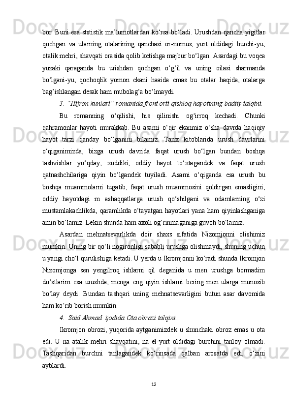 bor. Buni esa ststistik ma’lumotlardan ko‘rsa bo‘ladi. Urushdan qancha yigitlar
qochgan   va   ularning   otalarining   qanchasi   or-nomus,   yurt   oldidagi   burchi-yu,
otalik mehri, shavqati orasida qolib ketishga majbur bo‘lgan. Asardagi bu voqea
yuzaki   qaraganda   bu   urishdan   qochgan   o‘g‘il   va   uning   oilasi   sharmanda
bo‘lgani-yu,   qochoqlik   yomon   ekani   haaida   emas   bu   otalar   haqida,   otalarga
bag’ishlangan desak ham mubolag‘a bo‘lmaydi.
3. “Hijron kunlari” romanida front orti qishloq hayotining badiiy talqini.
Bu   romanning   o qilishi,   his   qilinishi   og irroq   kechadi.   Chunkiʻ ʻ
qahramonlar   hayoti   murakkab.   Bu   asarni   o‘qir   ekanmiz   o‘sha   davrda   haqiqiy
hayot   tarzi   qanday   bo‘lganini   bilamiz.   Tarix   kitoblarida   urush   davrlarini
o‘qiganimizda,   bizga   urush   davrida   faqat   urush   bo‘lgan   bundan   boshqa
tashvishlar   yo‘qday,   xuddiki,   oddiy   hayot   to‘xtagandek   va   faqat   urush
qatnashchilariga   qiyin   bo‘lgandek   tuyiladi.   Asarni   o‘qiganda   esa   urush   bu
boshqa   muammolarni   tugatib,   faqat   urush   muammosini   qoldirgan   emasligini,
oddiy   hayotdagi   m   ashaqqatlarga   urush   qo‘shilgani   va   odamlarning   o‘zi
mustamlakachlikda,  qaramlikda o‘tayatgan  hayotlari  yana  ham  qiyinlashganiga
amin bo‘lamiz. Lekin shunda ham axoli og‘rinmaganiga guvoh bo‘lamiz.
Asardan   mehnatsevarlikda   doir   shaxs   sifatida   Nizomjonni   olishimiz
mumkin. Uning bir qo‘li nogironligi sababli urushga olishmaydi, shuning uchun
u yangi cho‘l qurulishiga ketadi. U yerda u Ikromjonni ko radi shunda Ikromjon	
ʻ
Nizomjonga   sen   yengilroq   ishlarni   qil   deganida   u   men   urushga   bormadim
do‘stlarim   esa   urushda,   menga   eng   qiyin   ishlarni   bering   men   ularga   munosib
bo‘lay   deydi.   Bundan   tashqari   uning   mehnatsevarligini   butun   asar   davomida
ham ko rib borish mumkin.  	
ʻ
4 .  Said Ahmad  ijodida Ota obrazi talqini.  
Ikromjon  obrozi,  yuqorida   aytganimizdek  u   shunchaki   obroz  emas   u  ota
edi.   U   na   atalik   mehri   shavqatini,   na   el-yurt   oldidagi   burchini   tanloy   olmadi.
Tashqaridan   burchni   tanlagandek   ko‘rinsada   qalban   arosatda   edi,   o‘zini
ayblardi. 
12
