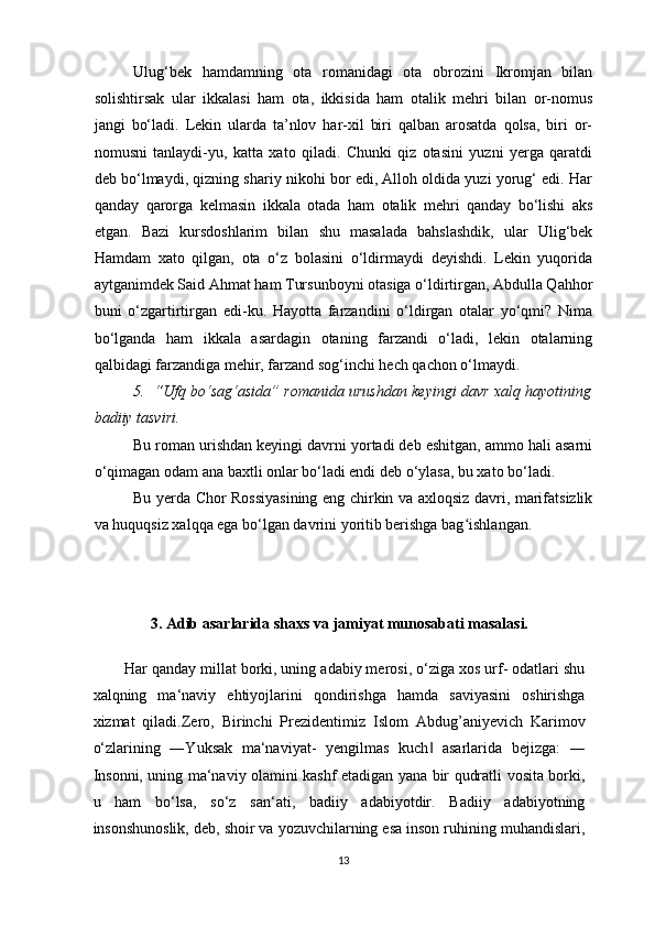 Ulug‘bek   hamdamning   ota   romanidagi   ota   obrozini   Ikromjan   bilan
solishtirsak   ular   ikkalasi   ham   ota,   ikkisida   ham   otalik   mehri   bilan   or-nomus
jangi   bo‘ladi.   Lekin   ularda   ta’nlov   har-xil   biri   qalban   arosatda   qolsa,   biri   or-
nomusni   tanlaydi-yu,   katta   xato   qiladi.   Chunki   qiz   otasini   yuzni   yerga   qaratdi
deb bo‘lmaydi, qizning shariy nikohi bor edi, Alloh oldida yuzi yorug‘ edi. Har
qanday   qarorga   kelmasin   ikkala   otada   ham   otalik   mehri   qanday   bo‘lishi   aks
etgan.   Bazi   kursdoshlarim   bilan   shu   masalada   bahslashdik,   ular   Ulig‘bek
Hamdam   xato   qilgan,   ota   o‘z   bolasini   o‘ldirmaydi   deyishdi.   Lekin   yuqorida
aytganimdek Said Ahmat ham Tursunboyni otasiga o‘ldirtirgan, Abdulla Qahhor
buni   o‘zgartirtirgan   edi-ku.   Hayotta   farzandini   o‘ldirgan   otalar   yo‘qmi?   Nima
bo‘lganda   ham   ikkala   asardagin   otaning   farzandi   o‘ladi,   lekin   otalarning
qalbidagi farzandiga mehir, farzand sog‘inchi hech qachon o‘lmaydi. 
5.   “Ufq bo‘sag‘asida” romanida urushdan keyingi davr xalq hayotining
badiiy tasviri.
Bu roman urishdan keyingi davrni yortadi deb eshitgan, ammo hali asarni
o‘qimagan odam ana baxtli onlar bo‘ladi endi deb o‘ylasa, bu xato bo‘ladi.
Bu yerda Chor Rossiyasining eng chirkin va axloqsiz davri, marifatsizlik
va huquqsiz xalqqa ega bo‘lgan davrini yoritib berishga bag ishlangan. ʻ
3.  Adib  asarlarida   shaxs  va jamiyat munosabati masalasi. 
Har qanday millat borki, uning adabiy merosi, o‘ziga xos urf- odatlari shu
xalqning   ma‘naviy   ehtiyojlarini   qondirishga   hamda   saviyasini   oshirishga
xizmat   qiladi.Zero,   Birinchi   Prezidentimiz   Islom   Abdug’aniyevich   Karimov
o‘zlarining   ―Yuksak   ma‘naviyat-   yengilmas   kuch   asarlarida   bejizga:   ―	
‖
Insonni, uning ma‘naviy olamini kashf etadigan yana bir qudratli vosita borki,
u   ham   bo‘lsa,   so‘z   san‘ati,   badiiy   adabiyotdir.   Badiiy   adabiyotning
insonshunoslik, deb, shoir va yozuvchilarning esa inson ruhining muhandislari,
13