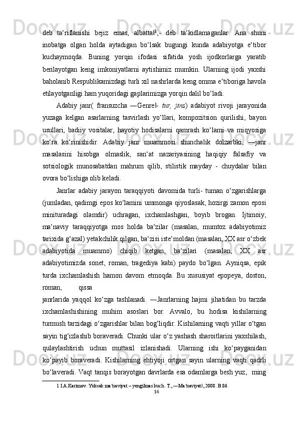 deb   ta‘riflanishi   bejiz   emas,   albatta‖ 1
,-   deb   ta‘kidlamaganlar.   Ana   shuni
inobatga   olgan   holda   aytadigan   bo‘lsak   bugungi   kunda   adabiyotga   e‘tibor
kuchaymoqda.   Buning   yorqin   ifodasi   sifatida   yosh   ijodkorlarga   yaratib
berilayotgan   keng   imkoniyatlarni   aytishimiz   mumkin.   Ularning   ijodi   yaxshi
baholanib Respublikamizdagi turli xil nashrlarda keng omma e‘tiboriga havola
etilayotganligi ham yuqoridagi gaplarimizga yorqin dalil bo‘ladi.  
Adabiy   janr(   fransuzcha   ―Genre -  
‖ tur,   jins )   adabiyot   rivoji   jarayonida
yuzaga   kelgan   asarlarning   tasvirlash   yo‘llari,   kompozitsion   qurilishi,   bayon
usullari,   badiiy   vositalar,   hayotiy   hodisalarni   qamrash   ko‘lami   va   miqyosiga
ko‘ra   ko‘rinishidir.   Adabiy   janr   muammosi   shunchalik   dolzarbki,   ―janr
masalasini   hisobga   olmaslik,   san‘at   nazariyasining   haqiqiy   falsafiy   va
sotsiologik   munosabatdan   mahrum   qilib,   stilistik   mayday   -   chuydalar   bilan
ovora bo‘lishiga olib keladi.  
Janrlar   adabiy   jarayon   taraqqiyoti   davomida   turli-   tuman   o‘zgarishlarga
(jumladan, qadimgi epos ko‘lamini ummonga qiyoslasak, hozirgi zamon eposi
minituradagi   olamdir)   uchragan,   ixchamlashgan,   boyib   brogan.   Ijtimoiy,
ma‘naviy   taraqqiyotga   mos   holda   ba‘zilar   (masalan,   mumtoz   adabiyotimiz
tarixida g‘azal) yetakchilik qilgan, ba‘zisi iste‘moldan (masalan, XX asr o‘zbek
adabiyotida   muammo)   chiqib   ketgan,   ba‘zilari   (masalan,   XX   asr
adabiyotimizda   sonet,   roman,   tragediya   kabi)   paydo   bo‘lgan.   Ayniqsa,   epik
turda   ixchamlashish   hamon   davom   etmoqda.   Bu   xususiyat   epopeya,   doston,
roman,  qissa 
janrlarida   yaqqol   ko‘zga   tashlanadi.   ―Janrlarning   hajmi   jihatidan   bu   tarzda
ixchamlashishining   muhim   asoslari   bor.   Avvalo,   bu   hodisa   kishilarning
turmush tarzidagi o‘zgarishlar bilan bog‘liqdir. Kishilarning vaqti yillar o‘tgan
sayin tig‘izlashib boraveradi. Chunki ular o‘z yashash sharoitlarini yaxshilash,
qulaylashtirish   uchun   muttasil   izlanishadi.   Ularning   ishi   ko‘payganidan
ko‘payib   boraveradi.   Kishilarning   ehtiyoji   ortgan   sayin   ularning   vaqti   qadrli
bo‘laveradi. Vaqt  tanqis borayotgan davrlarda esa  odamlarga besh yuz,   ming
1  I.A.Karimov. Yuksak ma‘naviyat – yengilmas kuch. T., ―Ma‘naviyat , 2008. B.86. 	
‖
14  
  