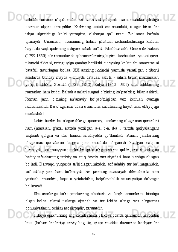 sahifali   romanni   o‘qish   malol   keladi.   Bunday   hajmli   asarni   mutolaa   qilishga
odamlar   ulgura   olmaydilar.   Kishining   tabiati   esa   shundaki,   u   agar   biror-   bir
ishga   ulgurishiga   ko‘zi   yetsagina,   o‘shanga   qo‘l   uradi.   Bo‘lmasa   hafsala
qilmaydi.   Umuman,     romanning   hakmi   jihatdan   ixchamlashishiga   kishilar
hayotida vaqt  qadrining oshgani  sabab bo‘ldi. Mashhur  adib Onore de Balzak
(1799-1850) o‘z romanlarida qahramonlarning kiyim- kechaklari- yu uni qaysi
tikuvchi tikkani, uning uyiga qanday borilishi, u joyning ko‘rinishi manzarasini
batafsil   tasvirlagan   bo‘lsa,   XX   asrning   ikkinchi   yarmida   yaratilgan   e‘tiborli
asarlarda   bunday   mayda   –   chuyda   detallar,   sahifa   -   sahifa   tabiat   manzaralari
yo‘q.   Endilikda   Stendal   (1783-   1842),   Zolya   (1840-   1902)   kabi   adiblarning
romanlari ham huddi Balzak asarlari singari o‘zining ko‘pso‘zligi bilan askirdi.
Roman   janri   o‘zining   an‘anaviy   ko‘pso‘zligidan   voz   kechish   evaziga
ixchamlashdi. Bu o‘zgarishi bilan u zamona kishilarning hayot tarsi ehtiyojiga
moslashdi .  ‖
Lekin baribir bu o‘zgarishlarga qaramay, janrlarning o‘zgarmas qonunlari
ham   (masalan,   g‘azal   aruzda   yozilgan,   a-a,   b-a,   d-a…   tarzda   qofiyalangan)
saqlanib   qolgan   va   ular   hamon   amaliyotda   qo‘llaniladi.   Ammo   janrlarning
o‘zgarmas   qoidalarini   birgina   janr   misolida   o‘rganish   kutilgan   natijani
bermaydi,   uni   muayyan   janrlar   birligida   o‘rganish   ma‘quldir,   ana   shundagina
badiiy   tafakkurning   tarixiy   va   aniq   davriy   xususiyatlari   ham   hisobga   olingan
bo‘ladi. Darvoqe, yuqorida ta‘kidlaganimizdek, sof  adabiy tur bo‘lmaganidek,
sof   adabiy   janr   ham   bo‘lmaydi.   Bir   janrning   xususiyati   ikkinchisida   ham
yashash     mumkin,   faqat   u   yetakchilik,   belgilovchilik   xususiyatiga   da‘vogar
bo‘lmaydi. 
Shu   asoslarga   ko‘ra   janrlarning   o‘xshash   va   farqli   tomonlarini   hisobga
olgan   holda,   ularni   turlarga   ajratish   va   tur   ichida   o‘ziga   xos   o‘zgarmas
qonuniyatlarini ochish asosliroqdir, zaruratdir.  
Hikoya epik turning eng kichik shakli. Hikoya odatda qahramon hayotidan
bitta   (ba‘zan   bir-biriga   uzviy   bog   liq,   qisqa   muddat   davomida   kechgan   bir
15
