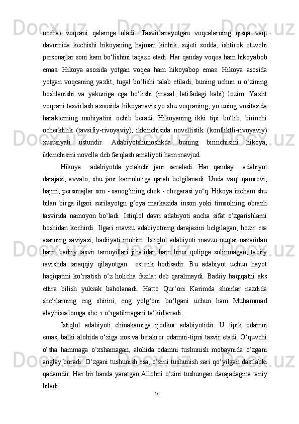 necha)   voqeani   qalamga   oladi.   Tasvirlanayotgan   voqealarning   qisqa   vaqt
davomida   kechishi   hikoyaning   hajman   kichik,   sujeti   sodda,   ishtirok   etuvchi
personajlar soni kam bo‘lishini taqazo etadi. Har qanday voqea ham hikoyabob
emas.   Hikoya   asosida   yotgan   voqea   ham   hikoyabop   emas.   Hikoya   asosida
yotgan   voqeaning   yaxlit,   tugal   bo‘lishi   talab   etiladi,   buning   uchun   u   o‘zining
boshlanishi   va   yakuniga   ega   bo‘lishi   (masal,   latifadagi   kabi)   lozim.   Yaxlit
voqeani tasvirlash asnosida hikoyanavis yo shu voqeaning, yo uning vositasida
harakterning   mohiyatini   ochib   beradi.   Hikoyaning   ikki   tipi   bo‘lib,   birinchi
ocherklilik   (tavsifiy-rivoyaviy),   ikkinchisida   novellistik   (konfliktli-rivoyaviy)
xususiyati   ustundir.   Adabiyotshunoslikda   buning   birinchisini   hikoya,
ikkinchisini novella deb farqlash amaliyoti ham mavjud. 
Hikoya     adabiyotda   yetakchi   janr   sanaladi.   Har   qanday     adabiyot
darajasi,   avvalo,   shu   janr   kamolotiga   qarab   belgilanadi.   Unda   vaqt   qamrovi,
hajmi, personajlar son - sanog‘ining chek - chegarasi yo‘q. Hikoya ixcham shu
bilan   birga   ilgari   surilayotgn   g‘oya   markazida   inson   yoki   timsolning   obrazli
tasvirida   namoyon   bo‘ladi.   Istiqlol   davri   adabiyoti   ancha   sifat   o‘zgarishlarni
boshidan   kechirdi.   Ilgari   mavzu   adabiyotning   darajasini   belgilagan,   hozir   esa
asarning   saviyasi,   badiiyati   muhim.   Istiqlol   adabiyoti   mavzu   nuqtai   nazaridan
ham,   badiiy   tasvir   tamoyillari   jihatidan   ham   biror   qolipga   solinmagan,   tabiiy
ravishda   taraqqiy   qilayotgan     estetik   hodisadir.   Bu   adabiyot   uchun   hayot
haqiqatini   ko‘rsatish   o‘z   holicha   fazilat   deb   qaralmaydi.   Badiiy   haqiqatni   aks
ettira   bilish   yuksak   baholanadi.   Hatto   Qur‘oni   Karimda   shoirlar   nazdida
she‘rlarning   eng   shirini,   eng   yolg‘oni   bo‘lgani   uchun   ham   Muhammad
alayhissalomga she‗r o‘rgatilmagani ta‘kidlanadi. 
Istiqlol   adabiyoti   chinakamiga   ijodkor   adabiyotidir.   U   tipik   odamni
emas, balki alohida o‘ziga xos va betakror odamni-tipni tasvir etadi. O‘quvchi
o‘sha   hammaga   o‘xshamagan,   alohida   odamni   tushunish   mobaynida   o‘zgani
anglay boradi. O‘zgani tushunish esa, o‘zini tushunish sari qo‘yilgan dastlabki
qadamdir. Har bir banda yaratgan Allohni o‘zini tushungan darajadagina taniy
biladi. 
16