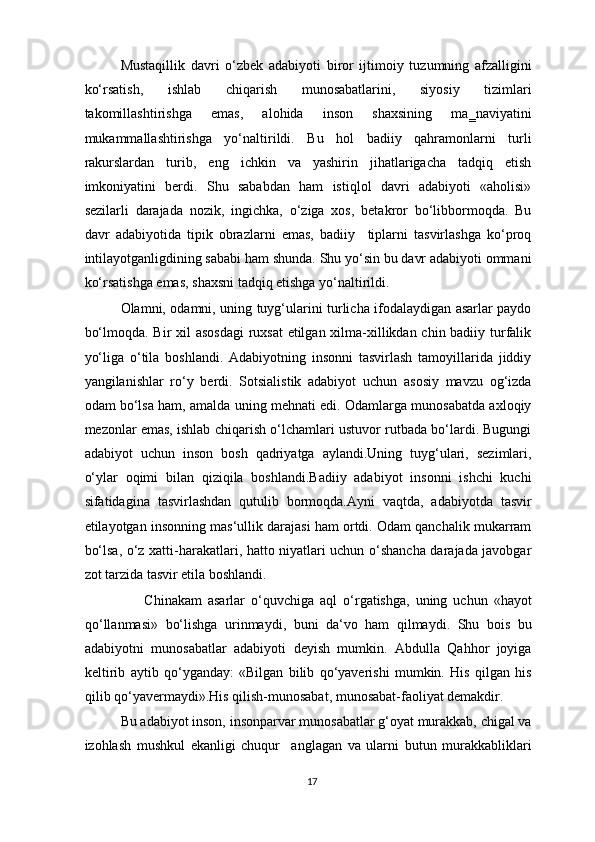 Mustaqillik   davri   o‘zbek   adabiyoti   biror   ijtimoiy   tuzumning   afzalligini
ko‘rsatish,   ishlab   chiqarish   munosabatlarini,   siyosiy   tizimlari
takomillashtirishga   emas,   alohida   inson   shaxsining   ma‗naviyatini
mukammallashtirishga   yo‘naltirildi.   Bu   hol   badiiy   qahramonlarni   turli
rakurslardan   turib,   eng   ichkin   va   yashirin   jihatlarigacha   tadqiq   etish
imkoniyatini   berdi.   Shu   sababdan   ham   istiqlol   davri   adabiyoti   «aholisi»
sezilarli   darajada   nozik,   ingichka,   o‘ziga   xos,   betakror   bo‘libbormoqda.   Bu
davr   adabiyotida   tipik   obrazlarni   emas,   badiiy     tiplarni   tasvirlashga   ko‘proq
intilayotganligdining sababi ham shunda. Shu yo‘sin bu davr adabiyoti ommani
ko‘rsatishga emas, shaxsni tadqiq etishga yo‘naltirildi.  
Olamni, odamni, uning tuyg‘ularini turlicha ifodalaydigan asarlar paydo
bo‘lmoqda. Bir  xil  asosdagi  ruxsat  etilgan xilma-xillikdan chin badiiy turfalik
yo‘liga   o‘tila   boshlandi.   Adabiyotning   insonni   tasvirlash   tamoyillarida   jiddiy
yangilanishlar   ro‘y   berdi.   Sotsialistik   adabiyot   uchun   asosiy   mavzu   og‘izda
odam bo‘lsa ham, amalda uning mehnati edi. Odamlarga munosabatda axloqiy
mezonlar emas, ishlab chiqarish o‘lchamlari ustuvor rutbada bo‘lardi. Bugungi
adabiyot   uchun   inson   bosh   qadriyatga   aylandi.Uning   tuyg‘ulari,   sezimlari,
o‘ylar   oqimi   bilan   qiziqila   boshlandi.Badiiy   adabiyot   insonni   ishchi   kuchi
sifatidagina   tasvirlashdan   qutulib   bormoqda.Ayni   vaqtda,   adabiyotda   tasvir
etilayotgan insonning mas‘ullik darajasi ham ortdi. Odam qanchalik mukarram
bo‘lsa, o‘z xatti-harakatlari, hatto niyatlari uchun o‘shancha darajada javobgar
zot tarzida tasvir etila boshlandi. 
                    Chinakam   asarlar   o‘quvchiga   aql   o‘rgatishga,   uning   uchun   «hayot
qo‘llanmasi»   bo‘lishga   urinmaydi,   buni   da‘vo   ham   qilmaydi.   Shu   bois   bu
adabiyotni   munosabatlar   adabiyoti   deyish   mumkin.   Abdulla   Qahhor   joyiga
keltirib   aytib   qo‘yganday:   «Bilgan   bilib   qo‘yaverishi   mumkin.   His   qilgan   his
qilib qo‘yavermaydi».His qilish-munosabat, munosabat-faoliyat demakdir. 
Bu adabiyot inson, insonparvar munosabatlar g‘oyat murakkab, chigal va
izohlash   mushkul   ekanligi   chuqur     anglagan   va   ularni   butun   murakkabliklari
17  
  