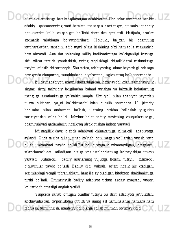 bilan aks ettirishga harakat qilayotgan adabiyotdir. Sho‘rolar zamonida har bir
adabiy     qahramonning   xatti-harakati   mantiqan   asoslangan,   ijtimoiy-iqtisodiy
qonunlardan   kelib   chiqadigan   bo‘lishi   shart   deb   qaralardi.   Natijada,   asarlar
sxematik   talablarga   bo‘ysundirilardi.   Holbuki,   ba‗zan   bir   odamning
xattiharakatlari   sababini   adib   tugul   o‘sha   kishining   o‘zi   ham   to‘la   tushuntirib
bera   olmaydi.   Ana   shu   holatning   milliy   badiiyatimizga   ko‘chganligi   insonga
sirli   xilqat   tarzida   yondashish,   uning   taqdiridagi   chigalliklarni   tushunishga
maylni keltirib chiqarmoqda. Shu tariqa, adabiyotdagi obraz hayotdagi  odamga
qaraganda chuqurroq, murakkabroq, o‘ychanroq, ingichkaroq bo‘libbormoqda. 
Bu davr adabiyoti mavzu dolzarbligidan, hozirjavoblikdan, zamonaviylik
singari   sirtqi   tashviqiy   belgilardan   baland   turishga   va   lahzalik   holatlarning
manguga   suratlanishiga   yo‘naltirilmoqda.   Shu   yo‘l   bilan   adabiyot   hayotdan
nusxa   olishdan,   ya‗ni   ko‘chirmachilikdan   qutulib   bormoqda.   U   ijtimoiy
hodisalar   bilan   andarmon   bo‘lish,   ularning   ortidan   halloslab   yugurish
zaruriyatidan   xalos   bo‘ldi.   Mazkur   holat   badiiy   tasvirning   chuqurlashuviga,
odam ruhiyati qatlamlarini nozikroq idrok etishga imkon yaratadi. 
Mustaqillik   davri   o‘zbek   adabiyoti   chinakamiga   xilma-xil     adabiyotga
aylandi. Unda tajriba qilish, sinab ko‘rish, ochilmagan yo‘llardan yurish, xato
qilish   imkoniyati   paydo   bo‘ldi.Bu   hol   birovga   o‘xshamaydigan,   o‘zgalarni
takrorlamaslikka   intiladigan   o‘ziga   xos   iste‘dodlarning   ko‘payishiga   imkon
yaratadi.   Xilma-xil     badiiy   asarlarning   vujudga   kelishi   tufayli     xilma-xil
o‘quvchilar   paydo   bo‘ladi.   Badiiy   didi   yuksak,   so‘zni   nozik   his   etadigan,
sezimlardagi yengil tebranishlarni ham ilg‘ay oladigan kitobxon shakllanishiga
turtki   bo‘ladi.   Ommaviylik   badiiy   adabiyot   uchun   asosiy   maqsad,   yuqori
ko‘rsatkich emasligi anglab yetildi. 
Yuqorida   sanab   o‘tilgan   omillar   tufayli   bu   davr   adabiyoti   jo‘nlikdan,
anchayinlikdan,   to‘porilikdan   qutildi   va   uning   asl   namunalarini   hamisha   ham
izohlash, tushuntirish, mantiqiy qoliplarga solish mumkin bo‘lmay qoldi. 
18  
  