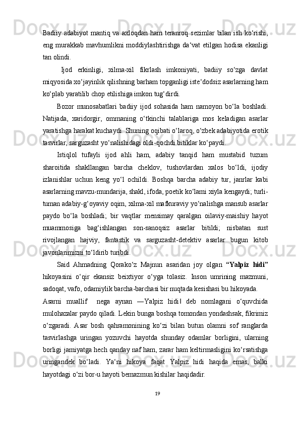 Badiiy adabiyot  mantiq va axloqdan  ham  teranroq sezimlar  bilan  ish ko‘rishi,
eng murakkab mavhumlikni moddiylashtirishga da‘vat etilgan hodisa ekanligi
tan olindi. 
Ijod   erkinligi,   xilma-xil   fikrlash   imkoniyati,   badiiy   so‘zga   davlat
miqyosida xo‘jayinlik qilishning barham topganligi iste‘dodsiz asarlarning ham
ko‘plab yaratilib chop etilishiga imkon tug‘dirdi. 
Bozor   munosabatlari   badiiy   ijod   sohasida   ham   namoyon   bo‘la   boshladi.
Natijada,   xaridorgir,   ommaning   o‘tkinchi   talablariga   mos   keladigan   asarlar
yaratishga harakat kuchaydi. Shuning oqibati o‘laroq, o‘zbek adabiyotida erotik
tasvirlar, sarguzasht yo‘nalishidagi oldi-qochdi bitiklar ko‘paydi. 
Istiqlol   tufayli   ijod   ahli   ham,   adabiy   tanqid   ham   mustabid   tuzum
sharoitida   shakllangan   barcha   cheklov,   tushovlardan   xalos   bo‘ldi,   ijodiy
izlanishlar   uchun   keng   yo‘l   ochildi.   Boshqa   barcha   adabiy   tur,   janrlar   kabi
asarlarning mavzu-mundarija, shakl, ifoda, poetik ko‘lami xiyla kengaydi; turli-
tuman adabiy-g‘oyaviy oqim, xilma-xil mafkuraviy yo‘nalishga mansub asarlar
paydo   bo‘la   boshladi;   bir   vaqtlar   mensimay   qaralgan   oilaviy-maishiy   hayot
muammosiga   bag‘ishlangan   son-sanoqsiz   asarlar   bitildi;   nisbatan   sust
rivojlangan   hajviy,   fantastik   va   sarguzasht-detektiv   asarlar   bugun   kitob
javonlarimizni to‘ldirib turibdi. 
Said   Ahmadning   Qorako‘z   Majnun   asaridan   joy   olgan   “Yalpiz   hidi”
hikoyasini   o‘qir   ekansiz   beixtiyor   o‘yga   tolasiz.   Inson   umrining   mazmuni,
sadoqat, vafo, odamiylik barcha-barchasi bir nuqtada kesishasi bu hikoyada. 
Asarni   muallif     nega   aynan   ―Yalpiz   hidi   deb   nomlagani   o‘quvchida‖
mulohazalar paydo qiladi. Lekin bunga boshqa tomondan yondashsak, fikrimiz
o‘zgaradi.   Asar   bosh   qahramonining   ko‘zi   bilan   butun   olamni   sof   ranglarda
tasvirlashga   uringan   yozuvchi   hayotda   shunday   odamlar   borligini,   ularning
borligi jamiyatga hech qanday naf ham, zarar ham keltirmasligini ko‘rsatishga
uringandek   bo‘ladi.   Ya‘ni   hikoya   faqat   Yalpiz   hidi   haqida   emas,   balki
hayotdagi o‘zi bor-u hayoti bemazmun kishilar haqidadir. 
19  
  