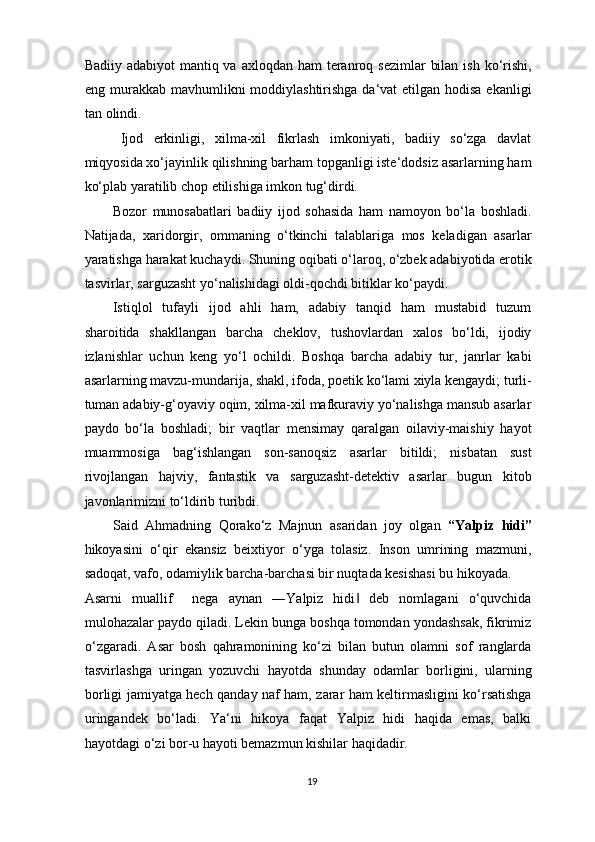 Badiiy adabiyot  mantiq va axloqdan  ham  teranroq sezimlar  bilan  ish ko‘rishi,
eng murakkab mavhumlikni moddiylashtirishga da‘vat etilgan hodisa ekanligi
tan olindi. 
Ijod   erkinligi,   xilma-xil   fikrlash   imkoniyati,   badiiy   so‘zga   davlat
miqyosida xo‘jayinlik qilishning barham topganligi iste‘dodsiz asarlarning ham
ko‘plab yaratilib chop etilishiga imkon tug‘dirdi. 
Bozor   munosabatlari   badiiy   ijod   sohasida   ham   namoyon   bo‘la   boshladi.
Natijada,   xaridorgir,   ommaning   o‘tkinchi   talablariga   mos   keladigan   asarlar
yaratishga harakat kuchaydi. Shuning oqibati o‘laroq, o‘zbek adabiyotida erotik
tasvirlar, sarguzasht yo‘nalishidagi oldi-qochdi bitiklar ko‘paydi. 
Istiqlol   tufayli   ijod   ahli   ham,   adabiy   tanqid   ham   mustabid   tuzum
sharoitida   shakllangan   barcha   cheklov,   tushovlardan   xalos   bo‘ldi,   ijodiy
izlanishlar   uchun   keng   yo‘l   ochildi.   Boshqa   barcha   adabiy   tur,   janrlar   kabi
asarlarning mavzu-mundarija, shakl, ifoda, poetik ko‘lami xiyla kengaydi; turli-
tuman adabiy-g‘oyaviy oqim, xilma-xil mafkuraviy yo‘nalishga mansub asarlar
paydo   bo‘la   boshladi;   bir   vaqtlar   mensimay   qaralgan   oilaviy-maishiy   hayot
muammosiga   bag‘ishlangan   son-sanoqsiz   asarlar   bitildi;   nisbatan   sust
rivojlangan   hajviy,   fantastik   va   sarguzasht-detektiv   asarlar   bugun   kitob
javonlarimizni to‘ldirib turibdi. 
Said   Ahmadning   Qorako‘z   Majnun   asaridan   joy   olgan   “Yalpiz   hidi”
hikoyasini   o‘qir   ekansiz   beixtiyor   o‘yga   tolasiz.   Inson   umrining   mazmuni,
sadoqat, vafo, odamiylik barcha-barchasi bir nuqtada kesishasi bu hikoyada. 
Asarni   muallif     nega   aynan   ―Yalpiz   hidi   deb   nomlagani   o‘quvchida‖
mulohazalar paydo qiladi. Lekin bunga boshqa tomondan yondashsak, fikrimiz
o‘zgaradi.   Asar   bosh   qahramonining   ko‘zi   bilan   butun   olamni   sof   ranglarda
tasvirlashga   uringan   yozuvchi   hayotda   shunday   odamlar   borligini,   ularning
borligi jamiyatga hech qanday naf ham, zarar ham keltirmasligini ko‘rsatishga
uringandek   bo‘ladi.   Ya‘ni   hikoya   faqat   Yalpiz   hidi   haqida   emas,   balki
hayotdagi o‘zi bor-u hayoti bemazmun kishilar haqidadir. 
19