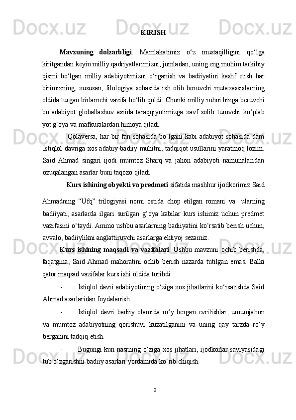 KIRISH
Mavzuning   dolzarbligi .   Mamlakatimiz   o‘z   mustaqilligini   qo‘lga
kiritgandan keyin milliy qadriyatlarimizni, jumladan, uning eng muhim tarkibiy
qismi   bo‘ lgan   milliy   adabiyotimizni   o‘rganish   va   badiiyatini   kashf   etish   har
birimizning,   xususan,   filologiya   sohasida   ish   olib   boruvchi   mutaxassislarning
oldida turgan birlamchi vazifa bo‘lib   qoldi. Chunki milliy ruhni bizga beruvchi
bu   adabiyot   globallashuv   asrida   taraqqiyotimizga   xavf   solib   turuvchi   ko‘plab
yot g‘oya va mafkuralardan himoya qiladi.
                    Qolaversa,  har  bir   fan  sohasida   bo‘lgani  kabi  adabiyot  sohasida   dam
Istiqlol davriga xos adabiy-badiiy muhitni, tadqiqot usullarini yaratmoq lozim.
Said   Ahmad   singari   ijodi   mumtoz   Sharq   va   jahon   adabiyoti   namunalaridan
ozuqalangan asarlar buni taqozo qiladi. 
               Kurs ishining obyekti va predmeti  sifatida  mashhur ijodkorimiz  Said
Ahmadning   “Ufq”   trilogiyasi   nomi   ostida   chop   etilgan   romani   va     ularning
badiiyati,   asarlarda   ilgari   surilgan   g‘oya   kabilar   kurs   ishimiz   uchun   predmet
vazifasini  o‘taydi. Ammo ushbu asarlarning badiiyatini ko‘rsatib berish uchun,
avvalo, badiiylikni anglattiruvchi asarlarga ehtiyoj sezamiz. 
Kurs   ishining   maqsadi   va   vazifalari .   Ushbu   mavzuni   ochib   berishda,
faqatgina,   Said   Ahmad   mahoratini   ochib   berish   nazarda   tutilgan   emas.   Balki
qator maqsad vazifalar kurs ishi oldida turibdi: 
- Istiqlol davri adabiyotining o‘ziga xos jihatlarini ko‘rsatishda Said
Ahmad asarlaridan foydalanish. 
- Istiqlol   davri   badiiy   olamida   ro‘y   bergan   evrilishlar,   umumjahon
va   mumtoz   adabiyotning   qorishuvi   kuzatilganini   va   uning   qay   tarzda   ro‘y
berganini tadqiq etish. 
- Bugungi kun nasrning o‘ziga xos jihatlari, ijodkorlar saviyasidagi
tub o‘zgarishni badiiy asarlari yordamida ko‘rib chiqish. 
2  
  