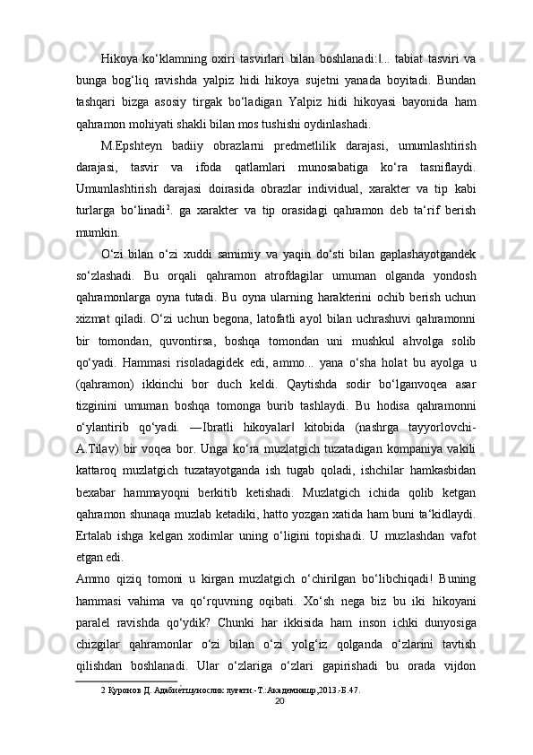 Hikoya   ko‘klamning   oxiri   tasvirlari   bilan   boshlanadi: ...   tabiat   tasviri   va‖
bunga   bog‘liq   ravishda   yalpiz   hidi   hikoya   sujetni   yanada   boyitadi.   Bundan
tashqari   bizga   asosiy   tirgak   bo‘ladigan   Yalpiz   hidi   hikoyasi   bayonida   ham
qahramon mohiyati shakli bilan mos tushishi oydinlashadi.   
M.Epshteyn   badiiy   obrazlarni   predmetlilik   darajasi,   umumlashtirish
darajasi,   tasvir   va   ifoda   qatlamlari   munosabatiga   ko‘ra   tasniflaydi.
Umumlashtirish   darajasi   doirasida   obrazlar   individual,   xarakter   va   tip   kabi
turlarga   bo‘linadi 2
.   ga   xarakter   va   tip   orasidagi   qahramon   deb   ta‘rif   berish
mumkin. 
O‘zi   bilan   o‘zi   xuddi   samimiy   va   yaqin   do‘sti   bilan   gaplashayotgandek
so‘zlashadi.   Bu   orqali   qahramon   atrofdagilar   umuman   olganda   yondosh
qahramonlarga   oyna   tutadi.   Bu   oyna   ularning   harakterini   ochib   berish   uchun
xizmat   qiladi.   O‘zi   uchun   begona,   latofatli   ayol   bilan   uchrashuvi   qahramonni
bir   tomondan,   quvontirsa,   boshqa   tomondan   uni   mushkul   ahvolga   solib
qo‘yadi.   Hammasi   risoladagidek   edi,   ammo...   yana   o‘sha   holat   bu   ayolga   u
(qahramon)   ikkinchi   bor   duch   keldi.   Qaytishda   sodir   bo‘lganvoqea   asar
tizginini   umuman   boshqa   tomonga   burib   tashlaydi.   Bu   hodisa   qahramonni
o‘ylantirib   qo‘yadi.   ―Ibratli   hikoyalar   kitobida   (nashrga   tayyorlovchi-	
‖
A.Tilav)   bir   voqea   bor.   Unga   ko‘ra   muzlatgich   tuzatadigan   kompaniya   vakili
kattaroq   muzlatgich   tuzatayotganda   ish   tugab   qoladi,   ishchilar   hamkasbidan
bexabar   hammayoqni   berkitib   ketishadi.   Muzlatgich   ichida   qolib   ketgan
qahramon shunaqa muzlab ketadiki, hatto yozgan xatida ham buni ta‘kidlaydi.
Ertalab   ishga   kelgan   xodimlar   uning   o‘ligini   topishadi.   U   muzlashdan   vafot
etgan edi. 
Ammo   qiziq   tomoni   u   kirgan   muzlatgich   o‘chirilgan   bo‘libchiqadi!   Buning
hammasi   vahima   va   qo‘rquvning   oqibati.   Xo‘sh   nega   biz   bu   iki   hikoyani
paralel   ravishda   qo‘ydik?   Chunki   har   ikkisida   ham   inson   ichki   dunyosiga
chizgilar   qahramonlar   o‘zi   bilan   o‘zi   yolg‘iz   qolganda   o‘zlarini   tavtish
qilishdan   boshlanadi.   Ular   o‘zlariga   o‘zlari   gapirishadi   bu   orada   vijdon
2  Қуронов Д. Адаби	
ѐ`тшунослик луғати.-Т.:Акад	ѐмнашр,2013.-Б.47. 
20