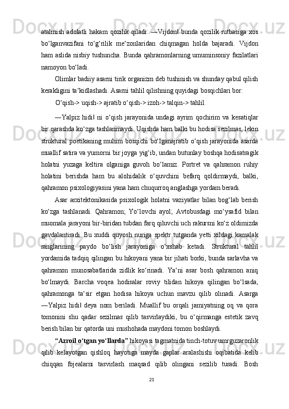atalmish  adolatli  hakam   qozilik  qiladi.  ―Vijdon   bunda  qozilik  rutbasiga   xos‖
bo‘lganvazifani   to‘g‘rilik   me‘zonlaridan   chiqmagan   holda   bajaradi.   Vijdon
ham aslida nisbiy tushuncha. Bunda qahramonlarning umuminsoniy fazilatlari
namoyon bo‘ladi.   
Olimlar badiiy asarni tirik organizm deb tushinish va shunday qabul qilish
kerakligini ta‘kidlashadi. Asarni tahlil qilishning quyidagi bosqichlari bor: 
O‘qish-> uqish-> ajratib o‘qish-> izoh-> talqin-> tahlil. 
―Yalpiz   hidi   ni   o‘qish   jarayonida   undagi   ayrim   qochirim   va   kesatiqlar	
‖
bir qarashda ko‘zga tashlanmaydi. Uqishda ham balki bu hodisa sezilmas, lekin
struktural poetikaning muhim bosqichi bo‘lganajratib o‘qish jarayonida asarda
muallif satira va yumorni bir joyga yig‘ib, undan butunlay boshqa hodisatragik
holatni   yuzaga   keltira   olganiga   guvoh   bo‘lamiz.   Portret   va   qahramon   ruhiy
holatini   berishda   ham   bu   alohidalik   o‘quvchini   befarq   qoldirmaydi,   balki,
qahramon psixologiyasini yana ham chuqurroq anglashga yordam beradi. 
Asar   arxitektonikasida   psixologik   holatni   vaziyatlar   bilan   bog‘lab   berish
ko‘zga   tashlanadi.   Qahramon;   Yo‘lovchi   ayol;   Avtobusdagi   mo‘ysafid   bilan
muomala jarayoni bir-biridan tubdan farq qiluvchi uch rakursni ko‘z oldimizda
gavdalantiradi.   Bu   xuddi   quyosh   nuriga   spektr   tutganda   yetti   xildagi   kamalak
ranglarining   paydo   bo‘lish   jarayoniga   o‘xshab   ketadi.   Struktural   tahlil
yordamida tadqiq qilingan bu hikoyani yana bir jihati borki, bunda sarlavha va
qahramon   munosabatlarida   zidlik   ko‘rinadi.   Ya‘ni   asar   bosh   qahramon   aniq
bo‘lmaydi.   Barcha   voqea   hodisalar   roviy   tilidan   hikoya   qilingan   bo‘lsada,
qahramonga   ta‘sir   etgan   hodisa   hikoya   uchun   mavzu   qilib   olinadi.   Asarga
―Yalpiz   hidi   deya   nom   beriladi.   Muallif   bu   orqali   jamiyatning   oq   va   qora	
‖
tomonini   shu   qadar   sezilmas   qilib   tasvirlaydiki,   bu   o‘qirmanga   estetik   zavq
berish bilan bir qatorda uni mushohada maydoni tomon boshlaydi.  
“Azroil o‘tgan yo‘llarda”  hikoyasi tagmatnida tinch-totuv umrguzaronlik
qilib   kelayotgan   qishloq   hayotiga   mayda   gaplar   aralashishi   oqibatida   kelib
chiqqan   fojealarni   tasvirlash   maqsad   qilib   olingani   sezilib   turadi.   Bosh
21