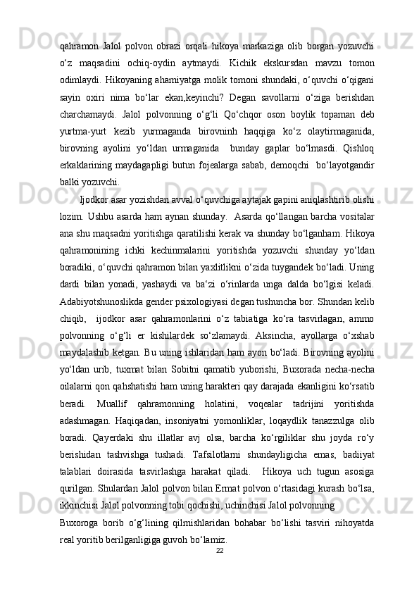 qahramon   Jalol   polvon   obrazi   orqali   hikoya   markaziga   olib   borgan   yozuvchi
o‘z   maqsadini   ochiq-oydin   aytmaydi.   Kichik   ekskursdan   mavzu   tomon
odimlaydi. Hikoyaning ahamiyatga molik tomoni shundaki, o‘quvchi o‘qigani
sayin   oxiri   nima   bo‘lar   ekan,keyinchi?   Degan   savollarni   o‘ziga   berishdan
charchamaydi.   Jalol   polvonning   o‘g‘li   Qo‘chqor   oson   boylik   topaman   deb
yurtma-yurt   kezib   yurmaganda   birovninh   haqqiga   ko‘z   olaytirmaganida,
birovning   ayolini   yo‘ldan   urmaganida     bunday   gaplar   bo‘lmasdi.   Qishloq
erkaklarining   maydagapligi   butun   fojealarga   sabab,   demoqchi     bo‘layotgandir
balki yozuvchi. 
Ijodkor asar yozishdan avval o‘quvchiga aytajak gapini aniqlashtirib olishi
lozim. Ushbu asarda ham aynan shunday.   Asarda qo‘llangan barcha vositalar
ana shu maqsadni yoritishga qaratilishi kerak va shunday bo‘lganham. Hikoya
qahramonining   ichki   kechinmalarini   yoritishda   yozuvchi   shunday   yo‘ldan
boradiki, o‘quvchi qahramon bilan yaxlitlikni o‘zida tuygandek bo‘ladi. Uning
dardi   bilan   yonadi,   yashaydi   va   ba‘zi   o‘rinlarda   unga   dalda   bo‘lgisi   keladi.
Adabiyotshunoslikda gender psixologiyasi degan tushuncha bor. Shundan kelib
chiqib,     ijodkor   asar   qahramonlarini   o‘z   tabiatiga   ko‘ra   tasvirlagan,   ammo
polvonning   o‘g‘li   er   kishilardek   so‘zlamaydi.   Aksincha,   ayollarga   o‘xshab
maydalashib ketgan. Bu uning ishlaridan ham ayon bo‘ladi. Birovning ayolini
yo‘ldan   urib,   tuxmat   bilan   Sobitni   qamatib   yuborishi,   Buxorada   necha-necha
oilalarni qon qahshatishi ham uning harakteri qay darajada ekanligini ko‘rsatib
beradi.   Muallif   qahramonning   holatini,   voqealar   tadrijini   yoritishda
adashmagan.   Haqiqadan,   insoniyatni   yomonliklar,   loqaydlik   tanazzulga   olib
boradi.   Qayerdaki   shu   illatlar   avj   olsa,   barcha   ko‘rgiliklar   shu   joyda   ro‘y
berishidan   tashvishga   tushadi.   Tafsilotlarni   shundayligicha   emas,   badiiyat
talablari   doirasida   tasvirlashga   harakat   qiladi.     Hikoya   uch   tugun   asosiga
qurilgan. Shulardan Jalol polvon bilan Ermat polvon o‘rtasidagi kurash bo‘lsa,
ikkinchisi Jalol polvonning tobi qochishi, uchinchisi Jalol polvonning 
Buxoroga   borib   o‘g‘lining   qilmishlaridan   bohabar   bo‘lishi   tasviri   nihoyatda
real yoritib berilganligiga guvoh bo‘lamiz.  
22  
  