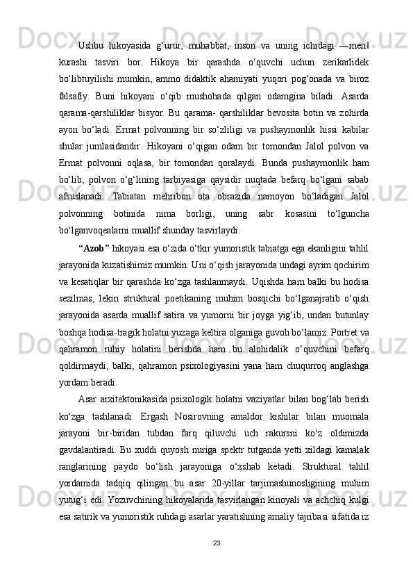 Ushbu   hikoyasida   g‘urur,   muhabbat,   inson   va   uning   ichidagi   ―men‖
kurashi   tasviri   bor.   Hikoya   bir   qarashda   o‘quvchi   uchun   zerikarlidek
bo‘libtuyilishi   mumkin,   ammo   didaktik   ahamiyati   yuqori   pog‘onada   va   biroz
falsafiy.   Buni   hikoyani   o‘qib   mushohada   qilgan   odamgina   biladi.   Asarda
qarama-qarshiliklar   bisyor.   Bu   qarama-   qarshiliklar   bevosita   botin   va   zohirda
ayon   bo‘ladi.   Ermat   polvonning   bir   so‘zliligi   va   pushaymonlik   hissi   kabilar
shular   jumlasidandir.   Hikoyani   o‘qigan   odam   bir   tomondan   Jalol   polvon   va
Ermat   polvonni   oqlasa,   bir   tomondan   qoralaydi.   Bunda   pushaymonlik   ham
bo‘lib,   polvon   o‘g‘lining   tarbiyasiga   qaysidir   nuqtada   befarq   bo‘lgani   sabab
afsuslanadi.   Tabiatan   mehribon   ota   obrazida   namoyon   bo‘ladigan   Jalol
polvonning   botinida   nima   borligi,   uning   sabr   kosasini   to‘lguncha
bo‘lganvoqealarni muallif shunday tasvirlaydi.  
“Azob”  hikoyasi esa o‘zida o‘tkir yumoristik tabiatga ega ekanligini tahlil
jarayonida kuzatishimiz mumkin. Uni o‘qish jarayonida undagi ayrim qochirim
va kesatiqlar  bir  qarashda ko‘zga tashlanmaydi.  Uqishda  ham  balki  bu hodisa
sezilmas,   lekin   struktural   poetikaning   muhim   bosqichi   bo‘lganajratib   o‘qish
jarayonida   asarda   muallif   satira   va   yumorni   bir   joyga   yig‘ib,   undan   butunlay
boshqa hodisa-tragik holatni yuzaga keltira olganiga guvoh bo‘lamiz. Portret va
qahramon   ruhiy   holatini   berishda   ham   bu   alohidalik   o‘quvchini   befarq
qoldirmaydi,   balki,   qahramon   psixologiyasini   yana   ham   chuqurroq   anglashga
yordam beradi. 
Asar   arxitektonikasida   psixologik   holatni   vaziyatlar   bilan   bog‘lab   berish
ko‘zga   tashlanadi.   Ergash   Nosirovning   amaldor   kishilar   bilan   muomala
jarayoni   bir-biridan   tubdan   farq   qiluvchi   uch   rakursni   ko‘z   oldimizda
gavdalantiradi.   Bu   xuddi   quyosh   nuriga   spektr   tutganda   yetti   xildagi   kamalak
ranglarining   paydo   bo‘lish   jarayoniga   o‘xshab   ketadi.   Struktural   tahlil
yordamida   tadqiq   qilingan   bu   asar   20-yillar   tarjimashunosligining   muhim
yutug‘i edi. Yozuvchining hikoyalarida tasvirlangan kinoyali va achchiq kulgi
esa satirik va yumoristik ruhdagi asarlar yaratishning amaliy tajribasi sifatida iz
23  
  