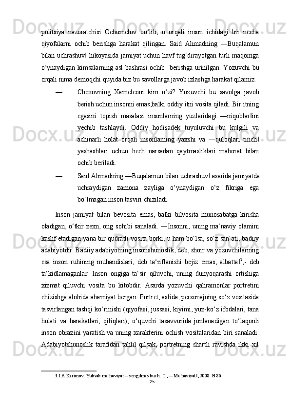 politsiya   nazoratchisi   Ochumelov   bo‘lib,   u   orqali   inson   ichidagi   bir   necha
qiyofalarni   ochib   berishga   harakat   qilingan.   Said   Ahmadning   ―Buqalamun
bilan uchrashuv  hikoyasida jamiyat uchun havf tug‘dirayotgan turli maqomga‖
o‘ynaydigan kimsalarning asl bashrasi ochib   berishga urinilgan. Yozuvchi bu
orqali nima demoqchi quyida biz bu savollarga javob izlashga harakat qilamiz. 
—   Chexovning   Xameleoni   kim   o‘zi?   Yozuvchi   bu   savolga   javob
berish uchun insonni emas,balki oddiy itni vosita qiladi. Bir itning
egasini   topish   masalasi   insonlarning   yuzlaridagi   ―niqoblar ini	
‖
yechib   tashlaydi.   Oddiy   hodisadek   tuyuluvchi   bu   kulgili   va
achinarli   holat   orqali   insonlarning   yaxshi   va   ―quloqlari   tinch	
‖
yashashlari   uchun   hech   narsadan   qaytmasliklari   mahorat   bilan
ochib beriladi. 
—   Said Ahmadning ―Buqalamun bilan uchrashuv  asarida jamiyatda	
‖
uchraydigan   zamona   zayliga   o‘ynaydigan   o‘z   fikriga   ega
bo‘lmagan inson tasviri chiziladi. 
Inson   jamiyat   bilan   bevosita   emas,   balki   bilvosita   munosabatga   kirisha
oladigan, o‘tkir zexn, ong sohibi  sanaladi. ―Insonni, uning ma‘naviy olamini
kashf etadigan yana bir qudratli vosita borki, u ham bo‘lsa, so‘z san‘ati, badiiy
adabiyotdir. Badiiy adabiyotning insonshunoslik, deb, shoir va yozuvchilarning
esa   inson   ruhining   muhandislari,   deb   ta‘riflanishi   bejiz   emas,   albatta	
‖ 3
,-   deb
ta‘kidlamaganlar.   Inson   ongiga   ta‘sir   qiluvchi,   uning   dunyoqarashi   ortishiga
xizmat   qiluvchi   vosita   bu   kitobdir.   Asarda   yozuvchi   qahramonlar   portretini
chizishga alohida ahamiyat bergan. Portret, aslida, personajning so‘z vositasida
tasvirlangan tashqi ko‘rinishi (qiyofasi, jussasi, kiyimi, yuz-ko‘z ifodalari, tana
holati   va   harakatlari,   qiliqlari),   o‘quvchi   tasavvurida   jonlanadigan   to‘laqonli
inson obrazini  yaratish va uning xarakterini  ochish vositalaridan biri sanaladi.
Adabiyotshunoslik   tarafidan   tahlil   qilsak,   portretning   shartli   ravishda   ikki   xil
3  I.A.Karimov. Yuksak ma‘naviyat – yengilmas kuch. T., ―Ma‘naviyat , 2008. B.86. 	
‖
25  
  