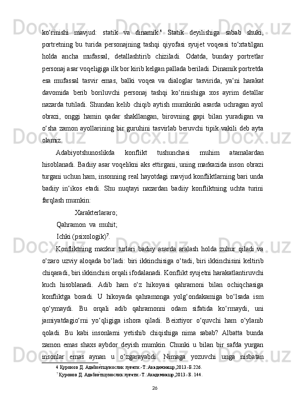 ko‘rinishi   mavjud:   statik   va   dinamik. 4
  Statik   deyilishiga   sabab   shuki,
portretning   bu   turida   personajning   tashqi   qiyofasi   syujet   voqeasi   to‘xtatilgan
holda   ancha   mufassal,   detallashtirib   chiziladi.   Odatda,   bunday   portretlar
personaj asar voqeligiga ilk bor kirib kelgan pallada beriladi. Dinamik portretda
esa   mufassal   tasvir   emas,   balki   voqea   va   dialoglar   tasvirida,   ya‘ni   harakat
davomida   berib   boriluvchi   personaj   tashqi   ko‘rinishiga   xos   ayrim   detallar
nazarda   tutiladi.   Shundan   kelib   chiqib   aytish   mumkinki   asarda   uchragan   ayol
obrazi,   onggi   hamin   qadar   shakllangan,   birovning   gapi   bilan   yuradigan   va
o‘sha   zamon   ayollarining   bir   guruhini   tasvirlab   beruvchi   tipik   vakili   deb   ayta
olamiz. 
Adabiyotshunoslikda   konflikt   tushunchasi   muhim   atamalardan
hisoblanadi. Badiiy asar voqelikni aks ettirgani, uning markazida inson obrazi
turgani uchun ham, insonning real hayotdagi mavjud konfliktlarning bari unda
badiiy   in‘ikos   etadi.   Shu   nuqtayi   nazardan   badiiy   konfliktning   uchta   turini
farqlash mumkin: 
  Xarakterlararo;
Qahramon   va   muhit;
Ichki (psixologik) 7
. 
Konfliktning   mazkur   turlari   badiiy   asarda   aralash   holda   zuhur   qiladi   va
o‘zaro uzviy aloqada bo‘ladi: biri ikkinchisiga o‘tadi, biri ikkinchisini  keltirib
chiqaradi, biri ikkinchisi orqali ifodalanadi. Konflikt syujetni harakatlantiruvchi
kuch   hisoblanadi.   Adib   ham   o‘z   hikoyasi   qahramoni   bilan   ochiqchasiga
konfliktga   boradi.   U   hikoyada   qahramonga   yolg‘ondakamiga   bo‘lsada   ism
qo‘ymaydi.   Bu   orqali   adib   qahramonni   odam   sifatida   ko‘rmaydi,   uni
jamiyatdagio‘rni   yo‘qligiga   ishora   qiladi.   Beixtiyor   o‘quvchi   ham   o‘ylanib
qoladi.   Bu   kabi   insonlarni   yetishib   chiqishiga   nima   sabab?   Albatta   bunda
zamon   emas   shaxs   aybdor   deyish   mumkin.   Chunki   u   bilan   bir   safda   yurgan
insonlar   emas   aynan   u   o‘zgarayabdi.   Nimaga   yozuvchi   unga   nisbatan
4  Қуронов Д. Адабиѐ`тшунослик луғати.-Т.:Акад	ѐмнашр,2013.-Б.226. 
7
 Қуронов Д. Адаби	
ѐ`тшунослик луғати.-Т.:Акад	ѐмнашр,2013.-Б. 144. 
  
26  
  