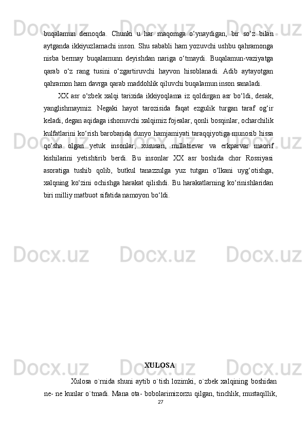 buqalamun   demoqda.   Chunki   u   har   maqomga   o‘ynaydigan,   bir   so‘z   bilan
aytganda ikkiyuzlamachi inson. Shu sababli ham yozuvchi ushbu qahramonga
nisba   bermay   buqalamunn   deyishdan   nariga   o‘tmaydi.   Buqalamun-vaziyatga
qarab   o‘z   rang   tusini   o‘zgartiruvchi   hayvon   hisoblanadi.   Adib   aytayotgan
qahramon ham davrga qarab maddohlik qiluvchi buqalamun inson sanaladi. 
XX   asr   o‘zbek   xalqi   tarixida   ikkiyoqlama   iz   qoldirgan   asr   bo‘ldi,   desak,
yanglishmaymiz.   Negaki   hayot   tarozisida   faqat   ezgulik   turgan   taraf   og‘ir
keladi, degan aqidaga ishonuvchi xalqimiz fojealar, qonli bosqinlar, ocharchilik
kulfatlarini ko‘rish barobarida dunyo hamjamiyati taraqqiyotiga munosib hissa
qo‘sha   olgan   yetuk   insonlar,   xususan,   millatsevar   va   erkparvar   maorif
kishilarini   yetishtirib   berdi.   Bu   insonlar   XX   asr   boshida   chor   Rossiyasi
asoratiga   tushib   qolib,   butkul   tanazzulga   yuz   tutgan   o‘lkani   uyg‘otishga,
xalqning   ko‘zini   ochishga   harakat   qilishdi.   Bu   harakatlarning   ko‘rinishlaridan
biri milliy matbuot sifatida namoyon bo‘ldi.  
 
 
 
XULOSA   
      Xulosa   o`rnida   shuni   aytib   o`tish   lozimki,   o`zbek   xalqining   boshidan
ne- ne kunlar o`tmadi. Mana ota- bobolarimizorzu qilgan, tinchlik, mustaqillik,
27  
  