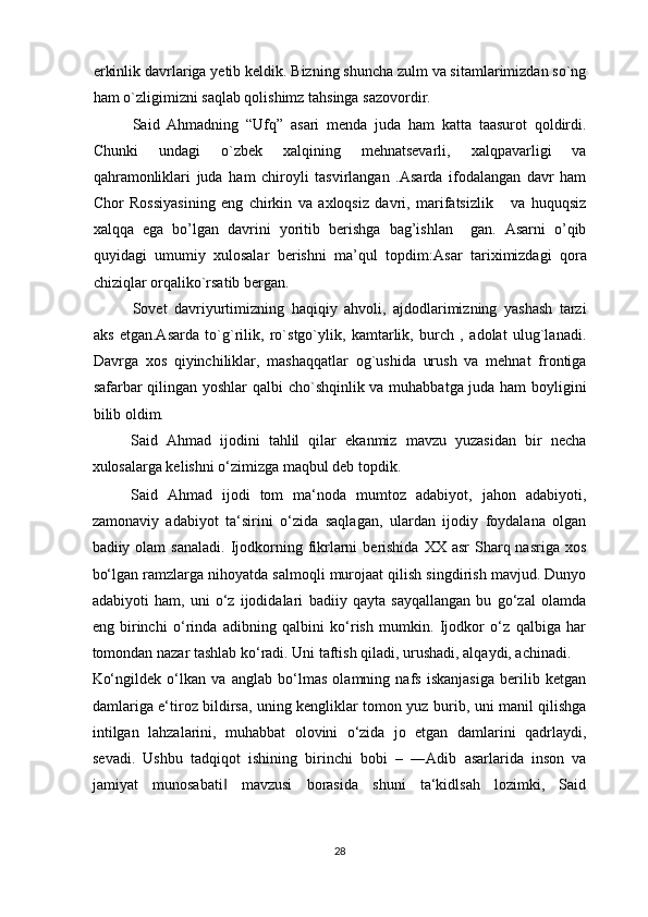 erkinlik davrlariga yetib keldik. Bizning shuncha zulm va sitamlarimizdan so`ng
ham o`zligimizni saqlab qolishimz tahsinga sazovordir.
Said   Ahmadning   “Ufq”   asari   menda   juda   ham   katta   taasurot   qoldirdi.
Chunki   undagi   o`zbek   xalqining   mehnatsevarli,   xalqpavarligi   va
qahramonliklari   juda   ham   chiroyli   tasvirlangan   .Asarda   ifodalangan   davr   ham
Chor   Rossiyasining   eng   chirkin   va   axloqsiz   davri,   marifatsizlik       va   huquqsiz
xalqqa   ega   bo’lgan   davrini   yoritib   berishga   bag’ishlan     gan.   Asarni   o’qib
quyidagi   umumiy   xulosalar   berishni   ma’qul   topdim: Asar   tariximizdagi   qora
chiziqlar orqaliko`rsatib bergan.
Sovet   davriyurtimizning   haqiqiy   ahvoli,   ajdodlarimizning   yashash   tarzi
aks   etgan.Asarda   to`g`rilik,   ro`stgo`ylik,   kamtarlik,   burch   ,   adolat   ulug`lanadi.
Davrga   xos   qiyinchiliklar,   mashaqqatlar   og`ushida   urush   va   mehnat   frontiga
safarbar qilingan yoshlar  qalbi cho`shqinlik va muhabbatga juda ham boyligini
bilib oldim.
Said   Ahmad   ijodini   tahlil   qilar   ekanmiz   mavzu   yuzasidan   bir   necha
xulosalarga kelishni o‘zimizga maqbul deb topdik.  
Said   Ahmad   ijodi   tom   ma‘noda   mumtoz   adabiyot,   jahon   adabiyoti,
zamonaviy   adabiyot   ta‘sirini   o‘zida   saqlagan,   ulardan   ijodiy   foydalana   olgan
badiiy olam   sanaladi.  Ijodkorning  fikrlarni   berishida   XX asr   Sharq nasriga  xos
bo‘ lgan  ramzlarga nihoyatda salmoqli murojaat qilish singdirish mavjud. Dunyo
adabiyoti   ham,   uni   o‘z   ijodidalari   badiiy   qayta   sayqallangan   bu   go‘zal   olamda
eng   birinchi   o‘rinda   adibning   qalbini   ko‘rish   mumkin.   Ijodkor   o‘z   qalbiga   har
tomondan nazar tashlab ko‘radi. Uni taftish qiladi, urushadi, alqaydi, achinadi. 
Ko‘ngildek   o‘lkan   va   anglab   bo‘lmas   olamning   nafs   iskanjasiga   berilib   ketgan
damlariga e‘tiroz bildirsa, uning kengliklar tomon yuz burib, uni manil qilishga
intilgan   lahzalarini,   muhabbat   olovini   o‘zida   jo   etgan   damlarini   qadrlaydi,
sevadi.   Ushbu   tadqiqot   ishining   birinchi   bobi   –   ―Adib   asarlarida   inson   va
jamiyat   munosabati   mavzusi   borasida   shuni   ta‘kidlsah   lozimki,   Said‖
28  
  