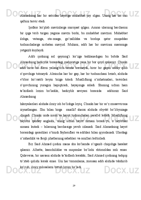 Ahmadning   har   bir   satridan   hayotga   muhabbat   joy   olgan.   Uning   har   bir   mii
qalbini tasvir etadi. 
Ijodkor   ko‘plab   mavzularga   murojaat   qilgan.   Ammo   ularning   barchasini
bir   ipga   terib   turgan   yagona   mavzu   borki,   bu   muhabbat   mavzusi.   Muhabbat
ilohga,   vatanga,   ota-onaga,   go‘zallikka   va   boshqa   qator   muqaddas
tushunchalarga   nisbatan   mavjud.   Muhimi,   adib   har   bir   mavzuni   maromiga
yetgazib kuylaydi.  
Adib   ijodning   asl   qaymog‘i   ko‘zga   tashlanadigan   bu   bobda   Said
Ahmadning badiiylik borasidagi mahoratiga yana bir bor qoyil qolamiz. Chunki
adib   biror   bir   fikrni   yalang‘och   tarzda   bermaydi,   biror   bir   gapni   oddiy   qilib
o‘quvchiga  tutmaydi. Aksincha   har  bir  gap,  har   bir   tushunchani  bezab,  alohida
e‘tibor   ko‘rsatib   keyin   bizga   tutadi.   Muallifning   o‘xshatmalari,   tasvirlari
o‘quvchining   yuragini   hapiqtiradi,   hayajonga   soladi.   Shuning   uchun   ham
ta‘kidlash   lozim   bo‘ladiki,   badiiylik   saviyasi   borasida     adibimiz   Said
Ahmadning 
hikoyalarilari alohida ilmiy ish bo‘lishga loyiq. Chunki har bir so‘z musavvirona
ziynatlangan.   Shu   bilan   birga     muallif   shaxsi   alohida   obyekt   bo‘libyuzaga
chiqadi. Chunki  unda inson va hayot tushunchalari  parallel keladi. Muallifning
hayotni   qanday   anglashi,   uning   uchun   hayot   nimani   beradi-yu,   u   hayotdan
nimani   kutadi   –   bilarning   barchasiga   javob   izlanadi.   Said   Ahmadning   hayot
borasidagi qarashlari o‘tmish faylasuflari va adiblari bilan qiyoslanadi. Ulardagi
o‘xshashlik va farqli jihatlarning sabablari va omillari keltiriladi.  
Biz   Said   Ahmad   ijodini   mana   shu   ko‘lamda   o‘rganib   chiqishga   harakat
qilamiz.   Albatta,   kamchiliklar   va   nuqsonlar   bo‘lishi   ehtimoldan   xoli   emas.
Qolaversa, bir narsani alohida ta‘kidlash kerakki, Said Ahmad ijodining tadqiqi
to‘xtab qolishi  kerak emas. Uni  har  tomonlama, xususan  adib alohida tekshirib
ko‘rish, ilmiy xulosalarni berish lozim bo‘ladi. 
  
29  
  