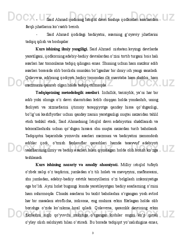 - Said Ahmad ijodining Istiqlol davri boshqa ijodkorlari asarlaridan
farqli jihatlarini ko‘rsatib berish. 
- Said   Ahmad   ijodidagi   badiiyatni,   asarning   g‘oyaviy   jihatlarini
tadqiq qilish va boshqalar. 
Kurs ishining ilmiy yangiligi.   Said Ahmad   nisbatan keyingi davrlarda
yaratilgani, ijodkorning adabiy-badiiy davralardan o‘zini tortib turgani bois hali
asarlari har tomonlama tadqiq qilingan emas. Shuning uchun ham mazkur adib
asarlari borasida olib borilishi mumkin bo‘lganhar bir ilmiy ish yangi sanaladi.
Qolaversa, adibning ijodiyoti badiiy tomondan ilk marotaba ham shaklni, ham
mazmunni qamrab olgan holda tadqiq etilmoqda. 
Tadqiqotning   metodologik   asoslari .   Izchillik,   tarixiylik,   ya‘ni   har   bir
adib   yoki   olimga   o‘z   davri   sharoitidan   kelib   chiqqan   holda   yondashib,   uning
faoliyati   va   xizmatlarini   ijtimoiy   taraqqiyotga   qanday   hissa   qo‘shganligi,
bo’lg’ usi kashfiyotlar   uchun qanday zamin yaratganligi nuqtai nazaridan tahlil
etish   tashkil   etadi;   Said   Ahmadning   Istiqlol   davri   adabiyotini   shakllanish   va
takomillashishi   uchun   qo‘shgan   hissasi   shu   nuqtai   nazardan   turib   baholandi.
Tadqiqotni   bajarishda   yozuvchi   asarlari   mazmuni   va   badiiyatini   zamondosh
adiblar   ijodi,   o‘tmish   faylasuflar   qarashlari   hamda   tasavvuf   adabiyoti
vakillarining ilmiy va badiiy asarlari bilan qiyoslagan holda olib borish ko‘zga
tashlanadi. 
Kurs   ishi ning   nazariy   va   amaliy   ahamiyati.   Milliy   istiqlol   tufayli
o‘zbek  xalqi  o‘z taqdirini, jumladan o‘z tili  holati  va mavqeyini,  mafkurasini,
shu   jumladan,   adabiy-badiiy   estetik   tamoyillarini   o‘zi   belgilash   imkoniyatiga
ega bo‘ldi. Ayni holat bugungi kunda yaratilayotgan badiiy asarlarning   o‘rnini
ham   oshirmoqda.   Chunki   asarlarni   bu   taxlit   baholashni   o‘rgangan   yosh   avlod
har   bir   masalani   atroflicha,   xolisona,   eng   muhimi   erkin   fikrlagan   holda   olib
borishga   o‘zida   ko‘nikma   hosil   qiladi.   Qolaversa,   qaramlik   davrining   erkin
fikrlashni   siqib   qo‘yuvchi   muhitiga   o‘rgangan   kishilar   ongini   ko‘p   qirrali
o‘ylay olish salohiyati bilan o‘stiradi. Bu borada tadqiqot yo‘nalishigina emas,
3