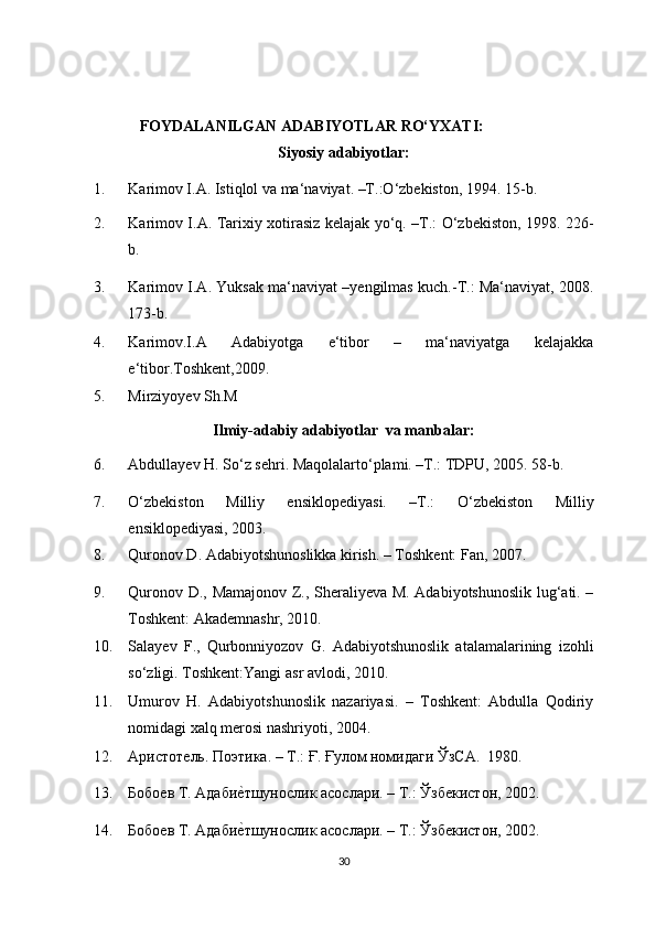FOYDALANILGAN ADABIYOTLAR RO‘YXATI:  
Siyosiy adabiyotlar: 
1. Karimov I.A. Istiqlol va ma‘naviyat. –T.:O‘zbekiston, 1994.  15-b. 
2. Karimov I.A. Tarixiy xotirasiz kelajak yo‘q. –T.: O‘zbekiston, 1998.   226-
b. 
3. Karimov I.A. Yuksak ma‘naviyat –yengilmas kuch.-T.: Ma‘naviyat, 2008.
173-b. 
4. Karimov.I.A   Adabiyotga   e‘tibor   –   ma‘naviyatga   kelajakka
e‘tibor.Toshkent,2009. 
5. Mirziyoyev Sh.M  
Ilmiy-adabiy adabiyotlar  va manbalar: 
6. Abdullayev H. So‘z sehri. Maqolalarto‘plami. –T.: TDPU, 2005. 58-b. 
7. O‘zbekiston   Milliy   ensiklopediyasi.   –T.:   O‘zbekiston   Milliy
ensiklopediyasi, 2003.  
8. Quronov D. Adabiyotshunoslikka kirish. – Toshkent: Fan, 2007. 
9. Quronov D., Mamajonov Z., Sheraliyeva M. Adabiyotshunoslik lug‘ati. –
Toshkent: Akademnashr, 2010. 
10. Salayev   F.,   Qurbonniyozov   G.   Adabiyotshunoslik   atalamalarining   izohli
so‘zligi.  Toshkent:Yangi asr avlodi, 2010. 
11. Umurov   H.   Аdabiyotshunoslik   nazariyasi.   –   Тoshkent:   Аbdulla   Qodiriy
nomidagi xalq merosi nashriyoti, 2004. 
12. Аристотѐль. Поэтика. – T.: Ғ. Ғулом номидаги ЎзСА.  1980.  
13. Бобо	
ѐв Т. Адаби	ѐ`тшунослик асослари. – Т.: Ўзб	ѐкистон, 2002. 
14. Бобо	
ѐв Т. Адаби	ѐ`тшунослик асослари. – Т.: Ўзб	ѐкистон, 2002.   
30