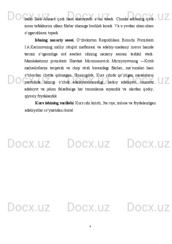 balki   Said   Ahmad   ijodi   ham   ahamiyatli   o‘rin   tutadi.   Chunki   adibning   ijodi
inson tafakkurini ulkan fikrlar olamiga boshlab kiradi. Va u yerdan olam-olam
o‘zgarishlarni topadi. 
Ishning   nazariy   asosi.   O‘zbekiston   Respublikasi   Birinchi   Prezidenti
I.A.Karimovning   milliy   istiqlol   mafkurasi   va   adabiy-madaniy   meros   hamda
tarixni   o‘rganishga   oid   asarlari   ishning   nazariy   asosini   tashkil   etadi.
Mamlakatimiz   prezidenti   Shavkat   Miromonovich   Mirziyoyevning   ―Kitob
mahsulotlarini   tarqatish   va   chop   etish   borasidagi   fikrlari,   ma‘ruzalari   ham
e‘tibordan   chetda   qolmagan.   Shuningdek,   Kurs   ishi da   qo‘yilgan   masalalarni
yoritishda   hozirgi   o‘zbek   adabiyotshunosligi,   badiiy   adabiyoti,   mumtoz
adabiyot   va   jahon   falsafasiga   har   tomonlama   suyandik   va   ulardan   ijodiy,
qiyosiy foydalandik. 
Kurs ishi ning tuzilishi .   Kurs i sh i  kirish,  3ta reja ,  xulosa  va foydalanilgan
adabiyotlar ro‘yxatidan iborat.  
4  
  