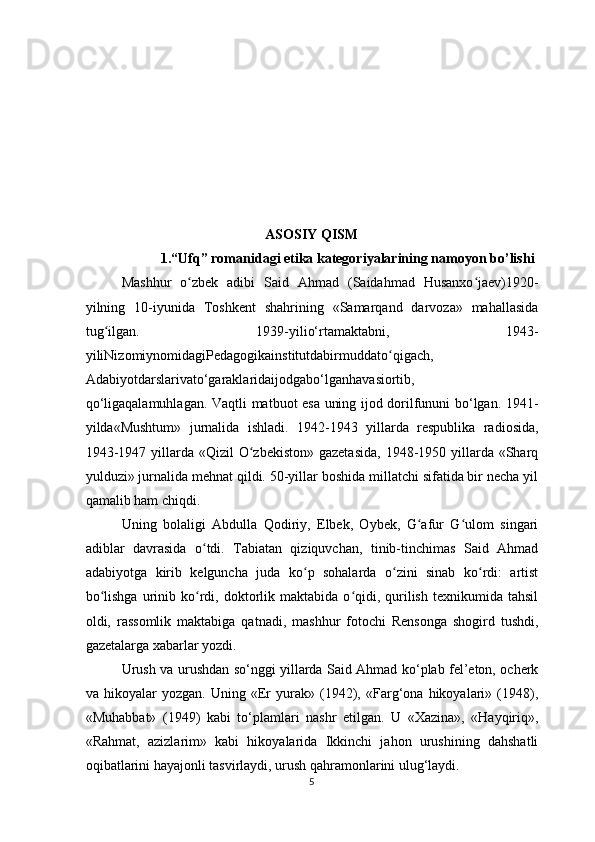 ASOSIY QISM
1.“Ufq” romanidagi etika kategoriyalarining namoyon bo’lishi
Mashhur   o zbek   adibi   Said   Ahmad   (Saidahmad   Husanxo jaev)1920-ʻ ʻ
yilning   10-iyunida   Toshkent   shahrining   «Samarqand   darvoza»   mahallasida
tug ilgan.   1939-yilio‘rtamaktabni,   1943-	
ʻ
yiliNizomiynomidagiPedagogikainstitutdabirmuddato qigach,	
ʻ
Adabiyotdarslarivato‘garaklaridaijodgabo‘lganhavasiortib,
qo‘ligaqalamuhlagan. Vaqtli matbuot esa uning ijod dorilfununi bo‘lgan. 1941-
yilda«Mushtum»   jurnalida   ishladi.   1942-1943   yillarda   respublika   radiosida,
1943-1947 yillarda «Qizil  O zbekiston» gazetasida,  1948-1950 yillarda «Sharq	
ʻ
yulduzi» jurnalida mehnat qildi. 50-yillar boshida millatchi sifatida bir necha yil
qamalib ham chiqdi.
Uning   bolaligi   Abdulla   Qodiriy,   Elbek,   Oybek,   G afur   G ulom   singari	
ʻ ʻ
adiblar   davrasida   o tdi.   Tabiatan   qiziquvchan,   tinib-tinchimas   Said   Ahmad	
ʻ
adabiyotga   kirib   kelguncha   juda   ko p   sohalarda   o zini   sinab   ko rdi:   artist	
ʻ ʻ ʻ
bo lishga   urinib  ko rdi,  doktorlik  maktabida  o qidi,  qurilish  texnikumida  tahsil	
ʻ ʻ ʻ
oldi,   rassomlik   maktabiga   qatnadi,   mashhur   fotochi   Rensonga   shogird   tushdi,
gazetalarga xabarlar yozdi.
Urush va urushdan so‘nggi yillarda Said Ahmad ko‘plab fel’eton, ocherk
va   hikoyalar   yozgan.   Uning   «Er   yurak»   (1942),   «Farg‘ona   hikoyalari»   (1948),
«Muhabbat»   (1949)   kabi   to‘plamlari   nashr   etilgan.   U   «Xazina»,   «Hayqiriq»,
«Rahmat,   azizlarim»   kabi   hikoyalarida   Ikkinchi   jahon   urushining   dahshatli
oqibatlarini hayajonli tasvirlaydi, urush qahramonlarini ulug‘laydi.
5  
  