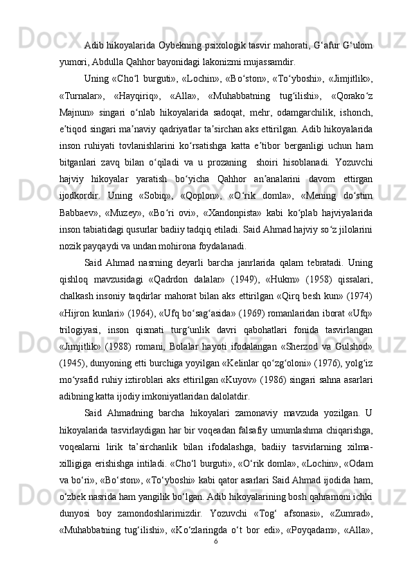 Adib hikoyalarida Oybekning psixologik tasvir mahorati, G‘afur G‘ulom
yumori, Abdulla Qahhor bayonidagi lakonizmi mujassamdir.
Uning   «Cho l   burguti»,   «Lochin»,   «Bo ston»,   «To yboshi»,   «Jimjitlik»,ʻ ʻ ʻ
«Turnalar»,   «Hayqiriq»,   «Alla»,   «Muhabbatning   tug ilishi»,   «Qorako z	
ʻ ʻ
Majnun»   singari   o nlab   hikoyalarida   sadoqat,   mehr,   odamgarchilik,   ishonch,	
ʻ
e tiqod singari ma naviy qadriyatlar ta sirchan aks ettirilgan. Adib hikoyalarida	
ʼ ʼ ʼ
inson   ruhiyati   tovlanishlarini   ko rsatishga   katta   e tibor   berganligi   uchun   ham	
ʻ ʼ
bitganlari   zavq   bilan   o qiladi   va   u   prozaning     shoiri   hisoblanadi.   Yozuvchi	
ʻ
hajviy   hikoyalar   yaratish   bo yicha   Qahhor   an analarini   davom   ettirgan	
ʻ ʼ
ijodkordir.   Uning   «Sobiq»,   «Qoplon»,   «O rik   domla»,   «Mening   do stim	
ʻ ʻ
Babbaev»,   «Muzey»,   «Bo ri   ovi»,   «Xandonpista»   kabi   ko plab   hajviyalarida	
ʻ ʻ
inson tabiatidagi qusurlar badiiy tadqiq etiladi. Said Ahmad hajviy so z jilolarini	
ʻ
nozik payqaydi va undan mohirona foydalanadi.
Said   Ahmad   nasrning   deyarli   barcha   janrlarida   qalam   tebratadi.   Uning
qishloq   mavzusidagi   «Qadrdon   dalalar»   (1949),   «Hukm»   (1958)   qissalari,
chalkash insoniy taqdirlar  mahorat  bilan aks ettirilgan «Qirq besh kun» (1974)
«Hijron kunlari» (1964), «Ufq bo sag asida» (1969) romanlaridan iborat «Ufq»	
ʻ ʻ
trilogiyasi,   inson   qismati   turg unlik   davri   qabohatlari   fonida   tasvirlangan
ʻ
«Jimjitlik»   (1988)   romani,   Bolalar   hayoti   ifodalangan   «Sherzod   va   Gulshod»
(1945), dunyoning etti burchiga yoyilgan «Kelinlar qo zg oloni» (1976), yolg iz	
ʻ ʻ ʻ
mo ysafid ruhiy iztiroblari aks ettirilgan «Kuyov» (1986) singari sahna asarlari	
ʻ
adibning katta ijodiy imkoniyatlaridan dalolatdir.
Said   Ahmadning   barcha   hikoyalari   zamonaviy   mavzuda   yozilgan.   U
hikoyalarida tasvirlaydigan har bir voqeadan falsafiy umumlashma chiqarishga,
voqealarni   lirik   ta’sirchanlik   bilan   ifodalashga,   badiiy   tasvirlarning   xilma-
xilligiga erishishga intiladi. «Cho‘l burguti», «O‘rik domla», «Lochin», «Odam
va bo‘ri», «Bo‘ston», «To‘yboshi» kabi qator asarlari Said Ahmad ijodida ham,
o‘zbek nasrida ham yangilik bo‘lgan. Adib hikoyalarining bosh qahramoni ichki
dunyosi   boy   zamondoshlarimizdir.   Yozuvchi   «Tog‘   afsonasi»,   «Zumrad»,
«Muhabbatning   tug‘ilishi»,   «Ko‘zlaringda   o‘t   bor   edi»,   «Poyqadam»,   «Alla»,
6  
  