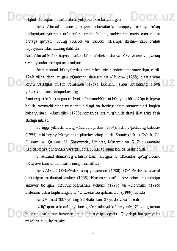 «Iqbol chiroqlari» asarlarida hayotiy xarakterlar yaratgan.
Said   Ahmad   o‘zining   hajviy   hikoyalarida   taraqqiyo-timizga   to‘siq
bo‘layotgan   yaramas   urf-odatlar   ustidan   kuladi,   muhim   ma’naviy   masalalarni
o‘rtaga   qo‘yadi.   Uning   «Xanka   va   Tanka»,   «Lampa   shisha»   kabi   o‘nlab
hajviyalari fikrimizning dalilidir.
Said Ahmad kichik hajviy asarlari bilan o‘zbek radio va televideniesida quvnoq
miniatyuralar teatriga asos solgan.
Said   Ahmad   hikoyalardan   asta-sekin   yirik   polotnolar   yaratishga   o‘tdi.
1949   yilda   chop   etilgan   «Qadrdon   dalalar»   va   «Hukm»   (1958)   qissalaridan
keyin   yaratgan   «Ufq»   romanida   (1964)   Ikkinchi   jahon   urushining   olovli
yillarida o‘zbek dehqonlarining
front orqasida ko‘rsatgan mehnat qahramonliklarini hikoya qildi. «Ufq» trilogiya
bo‘lib,   yozuvchi   unda   urushdan   oldingi   va   keyingi   davr   muammolari   haqida
bahs   yuritadi.   «Jimjitlik»   (1988)   romanida   esa   turg‘unlik   davri   illatlarini   fosh
etishga intiladi.
So‘nggi   yillarda   uning   «Xandon   pista»   (1994),   «Bir   o‘pichning   bahosi»
(1995) kabi hajviy hikoyalar to‘plamlari chop etildi. Shuningdek, u Oybek, G‘.
G‘ulom,   A.   Qahhor,   M.   Shayxzoda,   Shuhrat,   Mirtemir   va   S.   Zunnunovalar
haqida xotira ocherklari yaratgan bo‘lib, ular to‘plam holida nashr etildi.
S.   Ahmad   dramaturg   sifatida   ham   tanilgan.   U   «Kelinlar   qo‘zg‘oloni»,
«Kuyov» kabi sahna asarlarining muallifidir.
Said   Ahmad   O‘zbekiston   xalq   yozuvchisi   (1980),   O‘zbekistonda   xizmat
ko‘rsatgan   madaniyat   xodimi   (1968),   Hamza   mukofoti   sovrindori   unvonlariga
sazovor   bo‘lgan.   «Buyuk   xizmatlari   uchun»   (1997)   va   «Do‘stlik»   (1996)
ordenlari bilan taqdirlangan. U "O‘zbekiston qahramoni" (1999) hamdir.
Said Ahmad 2007 yilning 5 dekabr kuni 87 yoshida vafot etdi.
“Ufq” qissasida axloqiylikning o’rni nihoyatda beqiyosdir. Shuning uchun
bu   asar     xalqimiz   hayotida   katta   ahamiyatga   egadir.   Quyidagi   kategoriyalar
misolida buni ko’ramiz:
7  
  