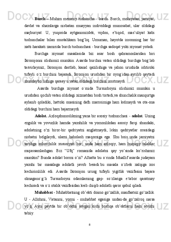 Burch –   Muhim mezoniy tushuncha - burch. Burch, mohiyatan, jamiyat,
davlat   va   shaxslarga   nisbatan   muayyan   individdagi   munosabat,   ular   oldidagi
majburiyat.   U,   yuqorida   aytganimizdek,   vijdon,   e’tiqod,   mas’uliyat   kabi
tushunchalar   bilan   mustahkam   bog‘liq.   Umuman,   hayotda   insonning   har   bir
xatti-harakati zamirida burch tushunchasi - burchga sadoqat yoki xiyonat yotadi.
Burchga   xiyonat   masalasida   biz   asar   bosh   qahramonlaridan   biri
Ikromjonni   olishimiz   mumkin.   Asarda   burchni   vatan   oldidagi   burchga   bog`lab
tasvirlaymiz,   Ikromjon   dastlab,   kanal   qazilishiga   va   jahon   urushida   ishtiroki
tufayli   o`z   burchini   bajaradi.   Ikromjon   urushdan   bir   oyog`idan   ayrilib   qaytadi
shundaybo`lishiga qaraay u vatan oldidagi burchini unutmaydi.
  Asarda   burchga   xiyonat   o`rnida   Tursunboyni   olishimiz   mumkin   u
urushdan qochib vatan oldidagi xizmatdan bosh tortadi,va shunchalik manqurtga
aylanib   qoladiki,   hattoki   onasining   dafn   marosimiga   ham   kelmaydi   va   ota-ona
oldidagi burchini ham bajarmaydi. 
Adolat.   Axloqshunoslikning yana bir asosiy tushunchasi  -   adolat . Uning
ezgulik   va   yovuzlik   hamda   yaxshilik   va   yomonlikdan   asosiy   farqi   shundaki,
adolatning   o‘zi   biror-bir   qadriyatni   anglatmaydi,   lekin   qadriyatlar   orasidagi
nisbatni   belgilaydi,   ularni   baholash   maqomiga   ega.   Shu   bois   unda   jamiyatni
tartibga   soluvchilik   xususiyati   bor;   unda   ham   axloqiy,   ham   huquqiy   talablar
mujassamlashgan.   Biz   “Ufq”   romanida   adolatni   qay   yo’sinda   ko’rishimiz
mumkin? Bunda adolat bormi o’zi? Albatta bu o`rinda   Muallif asarda judayam
yaxshi   bir   masalaga   adolatli   javob   beradi: bu   masala   o`zbek   xalqiga   xos
kechirimlilik   edi.   Asarda   Ikromjon   urusg   tufayli   yigitlik   vazifasini   bajara
olmagano`g`li   Tursunboyni   odamlarning   gap-   so`zlariga   e`tabor   qaratmay
kechiradi va o`z otalik vazifasidan keib chiqib adolatli qaror qabul qiladi .
Muhabbat -  Muhabbatning ob’ekti doimo go‘zallik, manfaatsiz go‘zallik.
U   -   Allohmi,   Vatanmi,   yormi   -   muhabbat   egasiga   undan-da   go‘zalroq   narsa
yo‘q.   Ayni   paytda   bir   ob’ektni   sevgan   kishi   boshqa   ob’ektlarni   ham   sevishi
tabiiy.
8  
  