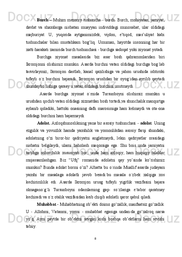 Burch –   Muhim mezoniy tushuncha - burch. Burch, mohiyatan, jamiyat,
davlat   va   shaxslarga   nisbatan   muayyan   individdagi   munosabat,   ular   oldidagi
majburiyat.   U,   yuqorida   aytganimizdek,   vijdon,   e’tiqod,   mas’uliyat   kabi
tushunchalar   bilan   mustahkam   bog‘liq.   Umuman,   hayotda   insonning   har   bir
xatti-harakati zamirida burch tushunchasi - burchga sadoqat yoki xiyonat yotadi.
Burchga   xiyonat   masalasida   biz   asar   bosh   qahramonlaridan   biri
Ikromjonni   olishimiz   mumkin.   Asarda   burchni   vatan   oldidagi   burchga   bog`lab
tasvirlaymiz,   Ikromjon   dastlab,   kanal   qazilishiga   va   jahon   urushida   ishtiroki
tufayli   o`z   burchini   bajaradi.   Ikromjon   urushdan   bir   oyog`idan   ayrilib   qaytadi
shundaybo`lishiga qaraay u vatan oldidagi burchini unutmaydi.
  Asarda   burchga   xiyonat   o`rnida   Tursunboyni   olishimiz   mumkin   u
urushdan qochib vatan oldidagi xizmatdan bosh tortadi,va shunchalik manqurtga
aylanib   qoladiki,   hattoki   onasining   dafn   marosimiga   ham   kelmaydi   va   ota-ona
oldidagi burchini ham bajarmaydi. 
Adolat.   Axloqshunoslikning yana bir asosiy tushunchasi  -   adolat . Uning
ezgulik   va   yovuzlik   hamda   yaxshilik   va   yomonlikdan   asosiy   farqi   shundaki,
adolatning   o‘zi   biror-bir   qadriyatni   anglatmaydi,   lekin   qadriyatlar   orasidagi
nisbatni   belgilaydi,   ularni   baholash   maqomiga   ega.   Shu   bois   unda   jamiyatni
tartibga   soluvchilik   xususiyati   bor;   unda   ham   axloqiy,   ham   huquqiy   talablar
mujassamlashgan.   Biz   “Ufq”   romanida   adolatni   qay   yo’sinda   ko’rishimiz
mumkin? Bunda adolat bormi o’zi? Albatta bu o`rinda   Muallif asarda judayam
yaxshi   bir   masalaga   adolatli   javob   beradi: bu   masala   o`zbek   xalqiga   xos
kechirimlilik   edi.   Asarda   Ikromjon   urusg   tufayli   yigitlik   vazifasini   bajara
olmagano`g`li   Tursunboyni   odamlarning   gap-   so`zlariga   e`tabor   qaratmay
kechiradi va o`z otalik vazifasidan keib chiqib adolatli qaror qabul qiladi .
Muhabbat -  Muhabbatning ob’ekti doimo go‘zallik, manfaatsiz go‘zallik.
U   -   Allohmi,   Vatanmi,   yormi   -   muhabbat   egasiga   undan-da   go‘zalroq   narsa
yo‘q.   Ayni   paytda   bir   ob’ektni   sevgan   kishi   boshqa   ob’ektlarni   ham   sevishi
tabiiy.
8
