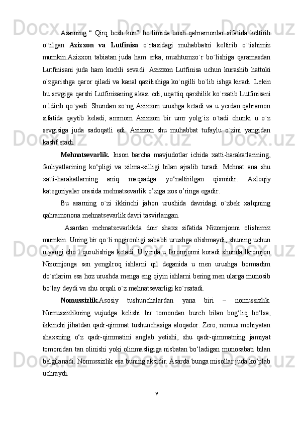 Asarning   “   Qirq   besh   kun”   bo`limida   bosh   qahramonlar   sifatida   keltirib
o`tilgan   Azizxon   va   Lutfinisa   o`rtasidagi   muhabbatni   keltirib   o`tishimiz
mumkin.Azizxon   tabiatan   juda   ham   erka,   mushtumzo`r   bo`lishiga   qaramasdan
Lutfinisani   juda   ham   kuchli   sevadi.   Azizxon   Lutfinisa   uchun   kurashib   hattoki
o`zgarishga qaror qiladi va kanal qazilishiga ko`ngilli bo`lib ishga kiradi. Lekin
bu sevgiga qarshi Lutfinisaning akasi edi, uqattiq qarshilik ko`rsatib Lutfinisani
o`ldirib qo`yadi. Shundan so`ng Azizxon urushga ketadi va u yerdan qahramon
sifatida   qaytib   keladi,   ammom   Azizxon   bir   umr   yolg`iz   o`tadi   chunki   u   o`z
sevgisiga   juda   sadoqatli   edi.   Azizxon   shu   muhabbat   tufaylu   o`zini   yangidan
kashf etadi.
Mehnatsevarlik.   Inson   barcha   mavjudotlar   ichida   xatti-harakatlarining,
faoliyatlarining   ko‘pligi   va   xilma-xilligi   bilan   ajralib   turadi.   Mehnat   ana   shu
xatti-harakatlarning   aniq   maqsadga   yo‘naltirilgan   qismidir.   Axloqiy
kategoriyalar orasida mehnatsevarlik o’ziga xos o’ringa egadir.
Bu   asarning   o`zi   ikkinchi   jahon   urushida   davridagi   o`zbek   xalqining
qahramonona mehnatsevarlik davri tasvirlangan.
  Asardan   mehnatsevarlikda   doir   shaxs   sifatida   Nizomjonni   olishimiz
mumkin. Uning bir qo`li nogironligi sababli urushga olishmaydi, shuning uchun
u yangi cho`l qurulishiga ketadi. U yerda u Ikromjonni koradi shunda Ikromjon
Nizomjonga   sen   yengilroq   ishlarni   qil   deganida   u   men   urushga   bormadim
do`stlarim esa hoz urushda menga eng qiyin ishlarni bering men ularga munosib
bo`lay deydi va shu orqali o`z mehnatsevarligi ko`rsatadi.
Nomussizlik. Asosiy   tushunchalardan   yana   biri   –   nomussizlik.
Nomussizlikning   vujudga   kelishi   bir   tomondan   burch   bilan   bog‘liq   bo‘lsa,
ikkinchi jihatdan qadr-qimmat tushunchasiga aloqador. Zero, nomus mohiyatan
shaxsning   o‘z   qadr-qimmatini   anglab   yetishi,   shu   qadr-qimmatning   jamiyat
tomonidan tan olinishi yoki olinmasligiga nisbatan bo‘ladigan munosabati bilan
belgilanadi. Nomussizlik esa buning aksidir. Asarda bunga misollar juda ko’plab
uchraydi. 
9