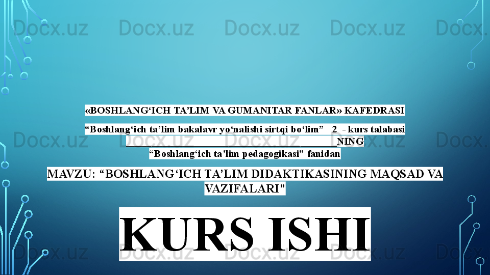 «BOSHLANG‘ICH TA’LIM VA GUMANITAR FANLAR» KAFEDRASI
“ Boshlang‘ich ta’lim bakalavr yo‘nalishi sirtqi bo‘lim”   2  - kurs talabasi
_________________________________________NING
“Boshlang‘ich ta’lim pedagogikasi” fanidan
MAVZU: “BOSHLANG‘ICH TA’LIM DIDAKTIKASINING MAQSAD VA 
VAZIFALARI”
KURS ISHI