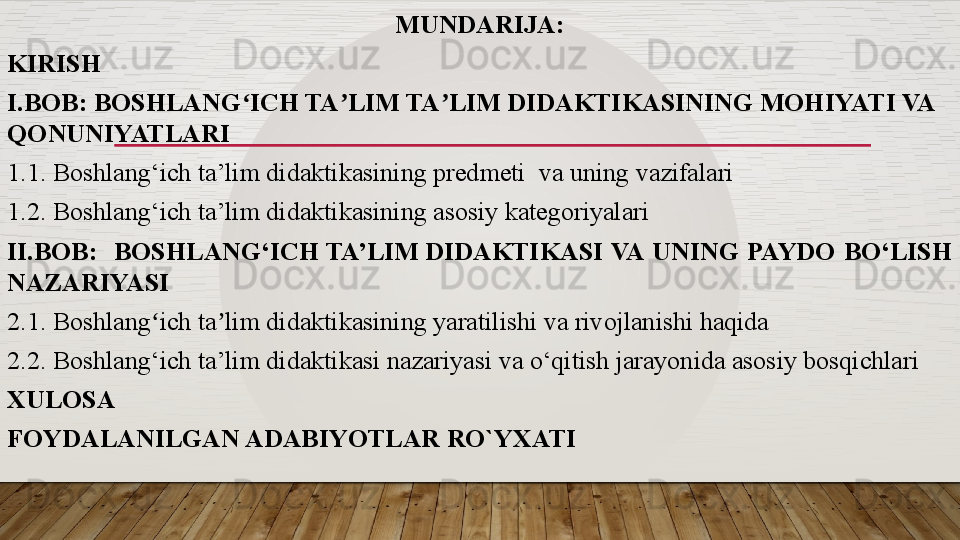 MUNDARIJA:
KIRISH
I.BOB: BOSHLANG ICH TA LIM TA LIM DIDAKTIKASINING MOHIYATI VA ʻ ʼ ʼ
QONUNIYATLARI
1.1. Boshlang‘ich ta’lim didaktikasining predmeti  va uning vazifalari
1.2. Boshlang‘ich ta’lim didaktikasining asosiy kategoriyalari
II.BOB:    BOSHLANG‘ICH	
 TA’LIM	 DIDAKTIKASI  VA  UNING  PAYDO  BO‘LISH 
NAZARIYASI 
2.1. Boshlang ich ta lim didaktikasining yaratilishi va rivojlanishi haqida	
ʻ ʼ
2.2. Boshlang‘ich ta’lim didaktikasi nazariyasi va o‘qitish jarayonida asosiy bosqichlari 
XULOSA
FOYDALANILGAN ADABIYOTLAR RO`YXATI