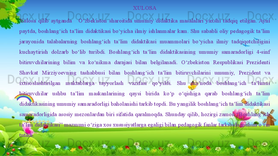 XULOSA
Xulosa  qilib  aytganda      O zbekiston  sharoitida  umumiy  didaktika  masalalari  yaxshi  tadqiq  etilgan.  Ayni ʻ
paytda, boshlang ich ta lim didaktikasi bo yicha ilmiy ishlanmalar kam. Shu sababli oliy pedagogik ta lim 	
ʻ ʼ ʻ ʼ
jarayonida  talabalarning  boshlang ich  ta lim  didaktikasi  muammolari  bo yicha  ilmiy  tadqiqotchiligini 	
ʻ ʼ ʻ
kuchaytirish  dolzarb  bo lib  turibdi.  Boshlang ich  ta lim  didaktikasining  umumiy  samaradorligi  4-sinf 	
ʻ ʻ ʼ
bitiruvchilarining  bilim  va  ko nikma  darajasi  bilan  belgilanadi.  O zbekiston  Respublikasi  Prezidenti 	
ʻ ʻ
Shavkat  Mirziyoevning  tashabbusi  bilan  boshlang ich  ta lim  bitiruvchilarini  umumiy,  Prezident  va 	
ʻ ʼ
ixtisoslashtirilgan  maktablarga  tayyorlash  vazifasi  qo yildi.  Shu  ma noda  boshlang ich  ta limni 	
ʻ ʼ ʻ ʼ
bitiruvchilar  ushbu  ta lim  maskanlarining  qaysi  birida  ko p  o qishiga  qarab  boshlang ich  ta lim 	
ʼ ʻ ʻ ʻ ʼ
didaktikasining umumiy samaradorligi baholanishi tarkib topdi. Bu yangilik boshlang ich ta lim didaktikasi 	
ʻ ʼ
samaradorligida asosiy mezonlardan biri sifatida qaralmoqda. Shunday qilib, hozirgi zamon “Boshlang ich 	
ʻ
ta lim didaktikasi” mazmuni o ziga xos xususiyatlarga egaligi bilan pedagogik fanlar tarkibida muhim o rin 	
ʼ ʻ ʻ
tutadi.