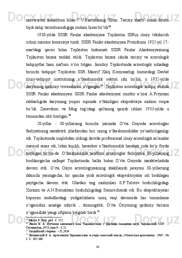 universiteti   tashabbusi   bilan   V.V.Bartoldning   “Eron.   Tarixiy   sharh”   nomli   kitobi
tojik xalqi tarixshunosligiga muhim hissa bo ldiʻ 28
.
1930-yilda   SSSR   Fanlar   akademiyasi   Tojikiston   SSRni   ilmiy   tekshirish
uchun maxsus komissiya tuzdi. SSSR Fanlar akademiyasi Prezidiumi 1932-yil 17-
martdagi   qarori   bilan   Tojikiston   hukumati   SSSR   Fanlar   Akademiyasining
Tojikiston   bazasi   tashkil   etildi.   Tojikiston   bazasi   ishida   tarixiy   va   arxeologik
tadqiqotlar   ham   ma'lum   o rin   tutgan.   Janubiy   Tojikistonda   arxeologik   sohadagi	
ʻ
birinchi   tadqiqot   Tojikiston   SSR   Maorif   Xalq   Komissarligi   huzuridagi   Davlat
ilmiy-tadqiqot   institutining   o lkashunoslik   sektori   ishi   bo lib,   u   1932-yilda	
ʻ ʻ
daryoning   qadimiy   terrasalarini   o rgangan	
ʻ 29
.   Tojikiston   arxeologik   tadqiq   etishda
SSSR   Fanlar   akademiyasi   SSSR   Fanlar   akademiyasi   muxbir   a zosi   A.Freyman	
ʼ
rahbarligida   daryoning   yuqori   oqimida   o tkazilgan   ekspeditsiya   muhim   voqea	
ʻ
bo ldi.   Zaravshon   va   Mug   tog idagi   qal'aning   qazish   ishlari   1933-yilda   u	
ʻ ʻ
tomonidan olib borilgan. 30
20-yillar   -   30-yillarning   birinchi   yarmida   O rta   Osiyoda   arxeologlar	
ʻ
faoliyatining   xarakterli   jihatlaridan   biri   uning   o lkashunoslikka   yo naltirilganligi	
ʻ ʻ
edi. Tojikistonda inqilobdan oldingi davrda professional ilmiy arxeologik an’analar
mavjud  emas   edi,  lekin  kuchli,  havaskor  o lkashunoslik   harakati  juda   ko p  foyda	
ʻ ʻ
keltirgan   bo lsa-da.   O lkashunoslik   tarafdori   arxeologlar   faoliyatini   30-yillarning	
ʻ ʻ
boshlarigacha   nafaqat   Tojikistonda,   balki   butun   O rta   Osiyoda   xarakterlashda	
ʻ
davom   etdi.   O rta   Osiyo   arxeologiyasining   shakllanish   jarayoni   30-yillarning	
ʻ
ikkinchi   yarmigacha,   bir   qancha   yirik   arxeologik   ekspeditsiyalar   ish   boshlagan
paytgacha   davom   etdi.   Ulardan   eng   muhimlari   S.P.Tolstov   boshchiligidagi
Xorazm   va   A.N.Bernshtam   boshchiligidagi   Semirechensk   edi.   Bu   ekspeditsiyalar
bepoyon   xududlardagi   yodgorliklarni   uzoq   vaqt   davomida   har   tomonlama
o rganishni   amalga   oshirdi   ,   shuningdek,   O rta   Osiyoning   qadimiy   tarixini	
ʻ ʻ
o rganishda yangi ufqlarni belgilab berdi.
ʻ 31
28
  Масов Р. Указ. раб. С. 151.
29
  Ранов   В.   А.   Изучение   каменного   века   Таджикистана   //   Доклады   Академии   наук   Таджикской   ССР.     –
Сталинабад, 1953, вып.9.- С.21.
30
 Согдийский сборник. – Л.,1934.
31
 Литвинский Б. А. Археология Таджикистана за годы советской власти, //Советская археология. -1967. -№
3  С. 107-108.
10 