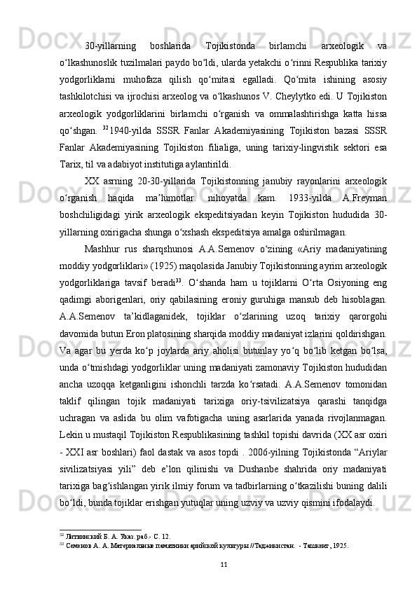 30-yillarning   boshlarida   Tojikistonda   birlamchi   arxeologik   va
o lkashunoslik tuzilmalari paydo bo ldi, ularda yetakchi o rinni Respublika tarixiyʻ ʻ ʻ
yodgorliklarni   muhofaza   qilish   qo mitasi   egalladi.   Qo mita   ishining   asosiy	
ʻ ʻ
tashkilotchisi va ijrochisi arxeolog va o lkashunos V. Cheylytko edi. U Tojikiston	
ʻ
arxeologik   yodgorliklarini   birlamchi   o rganish   va   ommalashtirishga   katta   hissa
ʻ
qo shgan.  	
ʻ 32
1940-yilda   SSSR   Fanlar   Akademiyasining   Tojikiston   bazasi   SSSR
Fanlar   Akademiyasining   Tojikiston   filialiga,   uning   tarixiy-lingvistik   sektori   esa
Tarix, til va adabiyot institutiga aylantirildi.
XX   asrning   20-30-yillarida   Tojikistonning   janubiy   rayonlarini   arxeologik
o rganish   haqida   ma lumotlar.   nihoyatda   kam.   1933-yilda   A.Freyman
ʻ ʼ
boshchiligidagi   yirik   arxeologik   ekspeditsiyadan   keyin   Tojikiston   hududida   30-
yillarning oxirigacha shunga o xshash ekspeditsiya amalga oshirilmagan.	
ʻ
Mashhur   rus   sharqshunosi   A.A.Semenov   o zining   «Ariy   madaniyatining	
ʻ
moddiy yodgorliklari» (1925) maqolasida Janubiy Tojikistonning ayrim arxeologik
yodgorliklariga   tavsif   beradi 33
.   O shanda   ham   u   tojiklarni   O rta   Osiyoning   eng	
ʻ ʻ
qadimgi   aborigenlari,   oriy   qabilasining   eroniy   guruhiga   mansub   deb   hisoblagan.
A.A.Semenov   ta’kidlaganidek,   tojiklar   o zlarining   uzoq   tarixiy   qarorgohi	
ʻ
davomida butun Eron platosining sharqida moddiy madaniyat izlarini qoldirishgan.
Va   agar   bu   yerda   ko p   joylarda   ariy   aholisi   butunlay   yo q   bo lib   ketgan   bo lsa,	
ʻ ʻ ʻ ʻ
unda o tmishdagi yodgorliklar uning madaniyati zamonaviy Tojikiston hududidan	
ʻ
ancha   uzoqqa   ketganligini   ishonchli   tarzda   ko rsatadi.   A.A.Semenov   tomonidan	
ʻ
taklif   qilingan   tojik   madaniyati   tarixiga   oriy-tsivilizatsiya   qarashi   tanqidga
uchragan   va   aslida   bu   olim   vafotigacha   uning   asarlarida   yanada   rivojlanmagan.
Lekin u mustaqil Tojikiston Respublikasining tashkil topishi davrida (XX asr oxiri
- XXI asr boshlari) faol dastak va asos topdi . 2006-yilning Tojikistonda “Ariylar
sivilizatsiyasi   yili”   deb   e’lon   qilinishi   va   Dushanbe   shahrida   oriy   madaniyati
tarixiga bag ishlangan yirik ilmiy forum va tadbirlarning o tkazilishi buning dalili	
ʻ ʻ
bo ldi, bunda tojiklar erishgan yutuqlar uning uzviy va uzviy qismini ifodalaydi.	
ʻ
32
 Литвинский Б. А. Указ. раб.- С. 12.
33
 Семенов А. А. Материальные памятники арийской культуры //Таджикистан.  - Ташкент, 1925.
11 