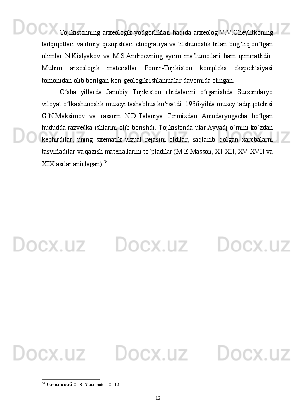 Tojikistonning arxeologik yodgorliklari haqida arxeolog V.V.Cheylitkoning
tadqiqotlari  va ilmiy qiziqishlari etnografiya va tilshunoslik bilan bog liq bo lganʻ ʻ
olimlar   N.Kislyakov   va   M.S.Andreevning   ayrim   ma lumotlari   ham   qimmatlidir.	
ʼ
Muhim   arxeologik   materiallar   Pomir-Tojikiston   kompleks   ekspeditsiyasi
tomonidan olib borilgan kon-geologik ishlanmalar davomida olingan.
O sha   yillarda   Janubiy   Tojikiston   obidalarini   o rganishda   Surxondaryo	
ʻ ʻ
viloyat o lkashunoslik muzeyi tashabbus ko rsatdi. 1936-yilda muzey tadqiqotchisi
ʻ ʻ
G.N.Maksimov   va   rassom   N.D.Talaniya   Termizdan   Amudaryogacha   bo lgan	
ʻ
hududda razvedka ishlarini olib borishdi. Tojikistonda ular Ayvadj o rnini ko zdan	
ʻ ʻ
kechirdilar,   uning   sxematik   vizual   rejasini   oldilar,   saqlanib   qolgan   xarobalarni
tasvirladilar va qazish materiallarini to pladilar (M.E.Masson, XI-XII, XV-XVII va	
ʻ
XIX asrlar aniqlagan). 34
34
 Литвинский С. Б. Указ. раб. -С. 12.
12 