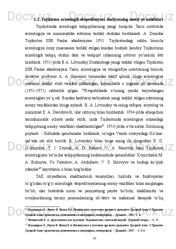 1.2. Tojikiston arxeologik ekspeditsiyasi: faoliyatning asosiy yo'nalishlari
Tojikistonda   arxeologik   tadqiqotlarning   yangi   bosqichi   Tarix   institutida
arxeologiya   va   numizmatika   sektorini   tashkil   etishdan   boshlanadi.   A.   Donisha
Tojikiston   SSR   Fanlar   akademiyasi   1951.   Tojikistondagi   ushbu   birinchi
arxeologiya ilmiy muassasasi  tashkil etilgan kundan boshlab Janubiy Tojikistonni
arxeologik   tadqiq   etishni   dala   va   tadqiqot   ishlarining   ustuvor   yo nalishi   debʻ
hisobladi. 1951-yilda B.A. Litvinskiy Dushanbega yangi tashkil etilgan Tojikiston
SSR   Fanlar   akademiyasi   Tarix,   arxeologiya   va   etnografiya   institutining   birinchi
direktori   professor   A.   A.   Semenov   tomonidan   taklif   qilindi.   Unga   arxeologiya
sektorini   tashkil   etish   vazifasi   yuklatilgan,   keyinchalik   u   yigirma   yil   davomida
(1951-1971)   rahbarlik   qilgan.   35
Respublikada   o zining   yaxshi   tayyorlangan	
ʻ
arxeologlari yo q edi. Bunday kadrlarni tarbiyalash yangi tashkil etilgan sektorning	
ʻ
asosiy vazifalaridan biriga aylandi. B. A. Litvinskiy va uning rafiqasi, arxeolog va
numizmat E. A. Davidovich, ular ishtiyoq bilan boshlashdi. 1954-yilda allaqachon
tarixshunoslik   ocherk   nashr   etildi,   unda   Tojikistonda   arxeologiya   sohasidagi
tadqiqotning asosiy vazifalari shakllantirilgan 36
. 1953-yilda o rta asrlar Xutolining	
ʻ
poytaxti   -   Xulbukda   qazishmalar   boshlandi,   so ngra   Vaxsh   vodiysidagi   Ko xna-	
ʻ ʻ
qal’ada   ish   olib   borildi.   B.   Litvinskiy   bilan   birga   uning   ilk   shogirdlari   E.   G.
G ulomova,   T.   I.   Zeymal,   A.   D.   Babaev,   V.   A.   Ranovlar   ham   Tojikiston	
ʻ
arxeologiyasi bo yicha tadqiqotlarning boshlanishida qatnashdilar. Keyinchalik M.	
ʻ
A.   Bubnova,   Yu   Yakubov,   A.   Abdullaev,   V.   S.   Solovyov   va   boshqa   ko plab	
ʻ
odamlar 37
 hayotlarini u bilan bog ladilar .	
ʻ
TAE   otryadlarini   shakllantirish   tamoyillari,   tuzilishi   va   funktsiyalari
to g ridan-to g ri arxeologik ekspeditsiyalarning asosiy vazifalari bilan aniqlangan	
ʻ ʻ ʻ ʻ
bo lib,   ular   hududida   inson   va   jamiyatning   paydo   bo lishi,   shakllanishi   va
ʻ ʻ
rivojlanishining   tarixiy   jarayonlarining   ob’ektiv   va   maksimal   darajada   to liq	
ʻ
35
 Искандаров Б., Ранов В. Вклад Б.А.Литвинского в изучение древнего прошлого Средней Азии // Прошлое
Средней Азии (археология, нумизматика и эпиграфика, этнография). – Душанбе, 1987. С. 6.
36
 Литвинский Б. А. Археологическое изучение Таджикистана советской наукой  (Краткий очерк). – С. 25.
37
 Искандаров Б., Ранов В. Вклад Б.А.Литвинского в изучение древнего прошлого Средней Азии. // Прошлое
Средней Азии (археология, нумизматика и эпиграфика, этнография). – Душанбе, 1987. - С. 6-8.
13 