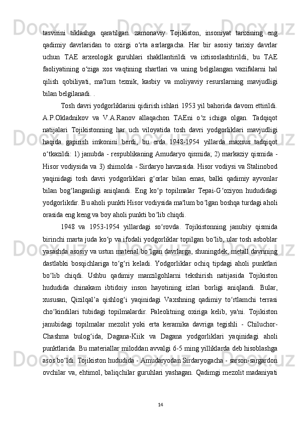 tasvirini   tiklashga   qaratilgan.   zamonaviy   Tojikiston,   insoniyat   tarixining   eng
qadimiy   davrlaridan   to   oxirgi   o rta   asrlargacha.   Har   bir   asosiy   tarixiy   davrlarʻ
uchun   TAE   arxeologik   guruhlari   shakllantirildi   va   ixtisoslashtirildi,   bu   TAE
faoliyatining   o ziga   xos   vaqtining   shartlari   va   uning   belgilangan   vazifalarni   hal	
ʻ
qilish   qobiliyati,   ma'lum   texnik,   kasbiy   va   moliyaviy   resurslarning   mavjudligi
bilan belgilanadi. .
Tosh davri yodgorliklarini qidirish ishlari 1953 yil bahorida davom ettirildi.
A.P.Okladnikov   va   V.A.Ranov   allaqachon   TAEni   o z   ichiga   olgan.   Tadqiqot	
ʻ
natijalari   Tojikistonning   har   uch   viloyatida   tosh   davri   yodgorliklari   mavjudligi
haqida   gapirish   imkonini   berdi,   bu   erda   1948-1954   yillarda   maxsus   tadqiqot
o tkazildi: 1) janubda - respublikaning Amudaryo qismida; 2) markaziy qismida -	
ʻ
Hisor vodiysida va 3) shimolda - Sirdaryo havzasida. Hisor vodiysi va Stalinobod
yaqinidagi   tosh   davri   yodgorliklari   g orlar   bilan   emas,   balki   qadimiy   ayvonlar	
ʻ
bilan   bog langanligi   aniqlandi.   Eng   ko p   topilmalar   Tepai-G oziyon   hududidagi	
ʻ ʻ ʻ
yodgorlikdir. Bu aholi punkti Hisor vodiysida ma'lum bo lgan boshqa turdagi aholi	
ʻ
orasida eng keng va boy aholi punkti bo lib chiqdi.	
ʻ
1948   va   1953-1954   yillardagi   so rovda.   Tojikistonning   janubiy   qismida	
ʻ
birinchi marta juda ko p va ifodali yodgorliklar topilgan bo lib, ular tosh asboblar	
ʻ ʻ
yasashda asosiy va ustun material bo lgan davrlarga, shuningdek, metall davrining	
ʻ
dastlabki   bosqichlariga   to g ri   keladi.   Yodgorliklar   ochiq   tipdagi   aholi   punktlari	
ʻ ʻ
bo lib   chiqdi.   Ushbu   qadimiy   manzilgohlarni   tekshirish   natijasida   Tojikiston	
ʻ
hududida   chinakam   ibtidoiy   inson   hayotining   izlari   borligi   aniqlandi.   Bular,
xususan,   Qizilqal’a   qishlog i   yaqinidagi   Vaxshning   qadimiy   to rtlamchi   terrasi	
ʻ ʻ
cho kindilari   tubidagi   topilmalardir.   Paleolitning   oxiriga   kelib,   ya'ni.   Tojikiston	
ʻ
janubidagi   topilmalar   mezolit   yoki   erta   keramika   davriga   tegishli   -   Chiluchor-
Chashma   bulog ida,   Dagana-Kiik   va   Dagana   yodgorliklari   yaqinidagi   aholi	
ʻ
punktlarida. Bu materiallar miloddan avvalgi 6-5 ming yilliklarda deb hisoblashga
asos bo ldi. Tojikiston hududida - Amudaryodan Sirdaryogacha - sarson-sargardon	
ʻ
ovchilar va, ehtimol, baliqchilar guruhlari  yashagan. Qadimgi  mezolit madaniyati
14 